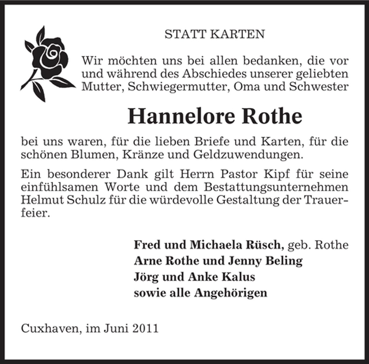 <p>STATT KARTEN Wir möchten uns bei allen bedanken, die vor und während des Abschiedes unserer geliebten Mutter, Schwiegermutter, Oma und Schwester</p><p>Hannelore Rothe<br />bei uns waren, für die lieben Briefe und Karten, für die schönen Blumen, Kränze und Geldzuwendungen. Ein besonderer Dank gilt Herrn Pastor Kipf für seine einfühlsamen Worte und dem Bestattungsunternehmen Helmut Schulz für die würdevolle Gestaltung der Trauerfeier. Fred und Michaela Rüsch, geb. Rothe Arne Rothe und Jenny Beling Jörg und Anke Kalus sowie alle Angehörigen Cuxhaven, im Juni 2011</p>