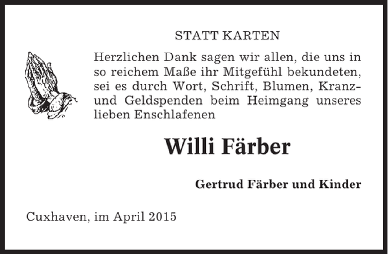 <p>STATT KARTEN<br />Herzlichen Dank sagen wir allen, die uns in<br />so reichem Maße ihr Mitgefühl bekundeten,<br />sei es durch Wort, Schrift, Blumen, Kranzund Geldspenden beim Heimgang unseres<br />lieben Enschlafenen</p><p>Willi Färber<br />Gertrud Färber und Kinder<br />Cuxhaven, im April 2015</p>