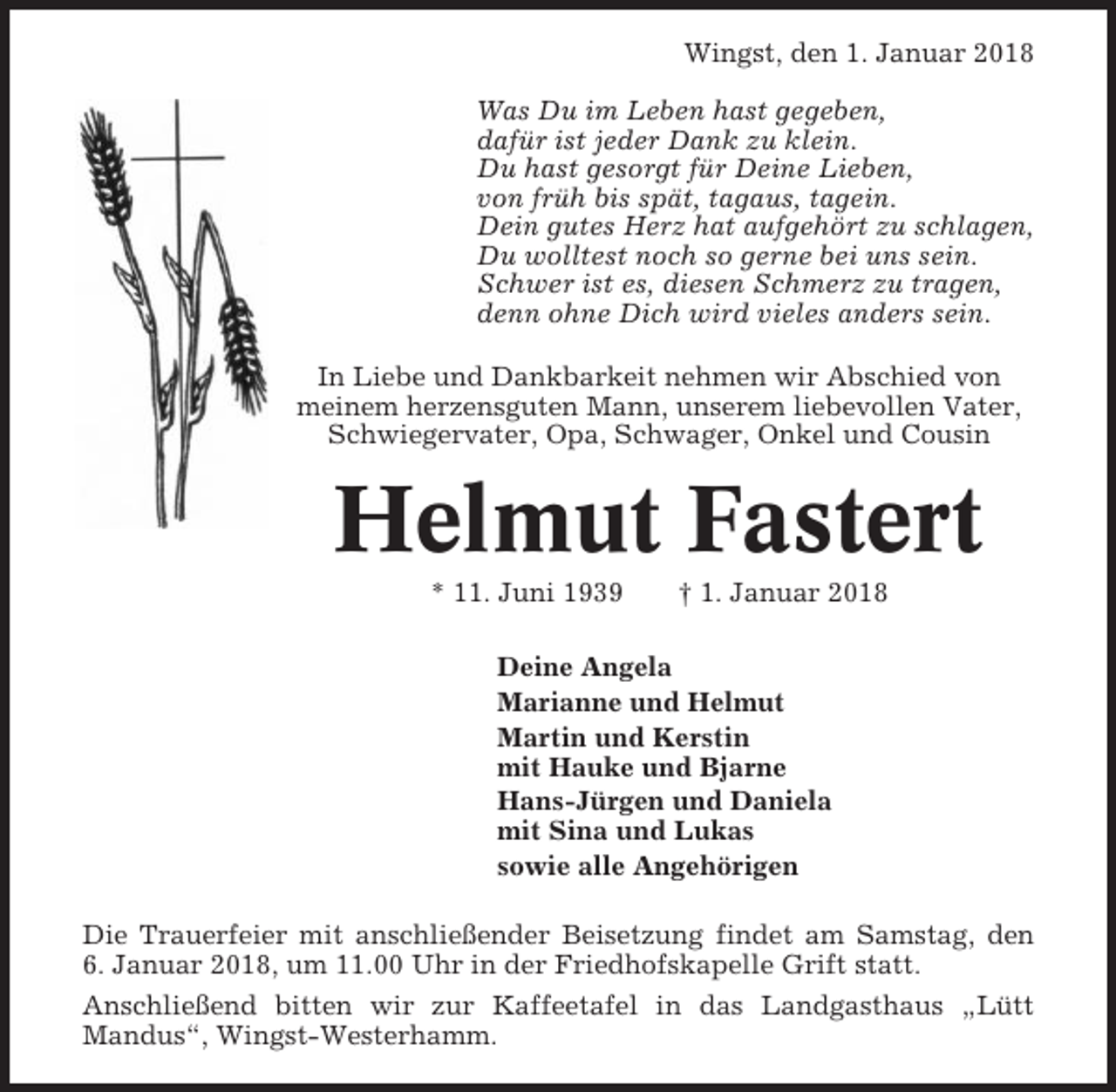 <p>Wingst, den 1. Januar 2018<br />Was Du im Leben hast gegeben,<br />dafür ist jeder Dank zu klein.<br />Du hast gesorgt für Deine Lieben,<br />von früh bis spät, tagaus, tagein.<br />Dein gutes Herz hat aufgehört zu schlagen,<br />Du wolltest noch so gerne bei uns sein.<br />Schwer ist es, diesen Schmerz zu tragen,<br />denn ohne Dich wird vieles anders sein.<br />In Liebe und Dankbarkeit nehmen wir Abschied von<br />meinem herzensguten Mann, unserem liebevollen Vater,<br />Schwiegervater, Opa, Schwager, Onkel und Cousin</p><p>Helmut Fastert<br />* 11. Juni 1939</p><p>† 1. Januar 2018</p><p>Deine Angela<br />Marianne und Helmut<br />Martin und Kerstin<br />mit Hauke und Bjarne<br />Hans-Jürgen und Daniela<br />mit Sina und Lukas<br />sowie alle Angehörigen<br />Die Trauerfeier mit anschließender Beisetzung findet am Samstag, den<br />6. Januar 2018, um 11.00 Uhr in der Friedhofskapelle Grift statt.<br />Anschließend bitten wir zur Kaffeetafel in das Landgasthaus „Lütt<br />Mandus“, Wingst-Westerhamm.</p>