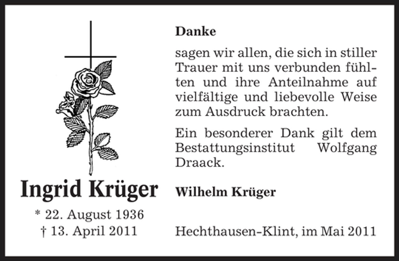 <p>Danke sagen wir allen, die sich in stiller Trauer mit uns verbunden fühlten und ihre Anteilnahme auf vielfältige und liebevolle Weise zum Ausdruck brachten. Ein besonderer Dank gilt dem Bestattungsinstitut Wolfgang Draack.</p><p>Ingrid Krüger<br />* 22. August 1936 † 13. April 2011</p><p>Wilhelm Krüger Hechthausen-Klint, im Mai 2011</p>