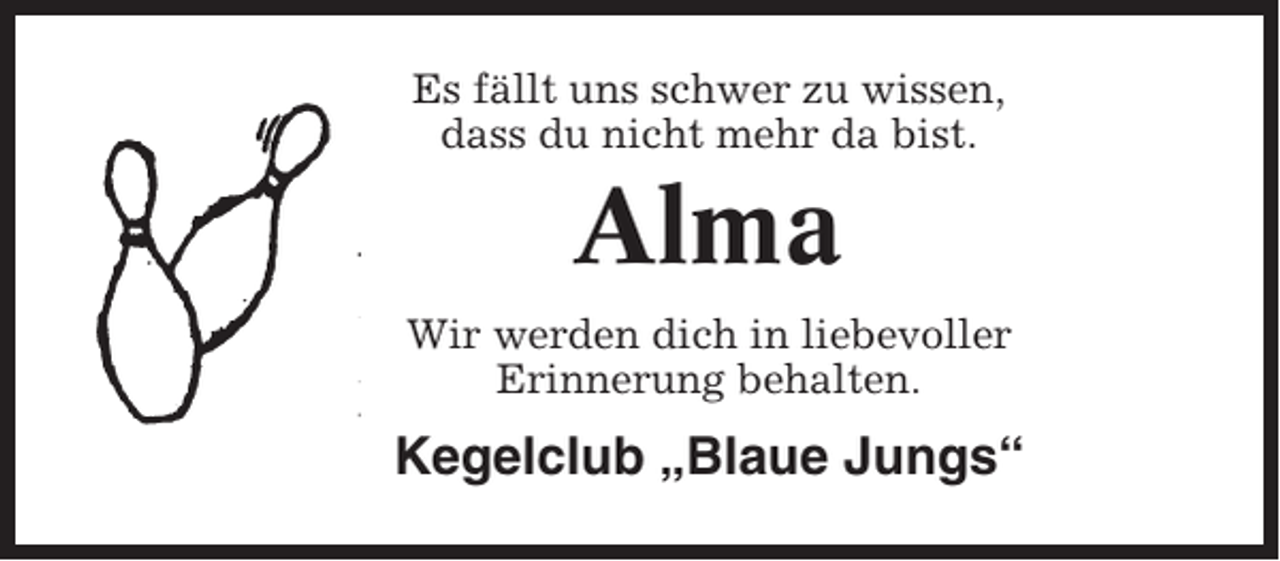 <p>Es fällt uns schwer zu wissen,<br />dass du nicht mehr da bist.</p><p>Alma<br />Wir werden dich in liebevoller<br />Erinnerung behalten.</p><p>Kegelclub „Blaue Jungs“</p>