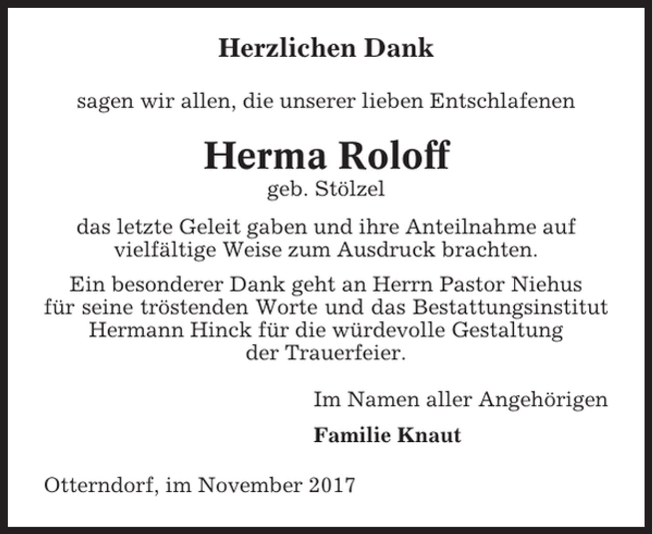 <p>Herzlichen Dank<br />sagen wir allen, die unserer lieben Entschlafenen</p><p>Herma Roloff<br />geb. Stölzel<br />das letzte Geleit gaben und ihre Anteilnahme auf<br />vielfältige Weise zum Ausdruck brachten.<br />Ein besonderer Dank geht an Herrn Pastor Niehus<br />für seine tröstenden Worte und das Bestattungsinstitut<br />Hermann Hinck für die würdevolle Gestaltung<br />der Trauerfeier.<br />Im Namen aller Angehörigen<br />Familie Knaut<br />Otterndorf, im November 2017</p>
