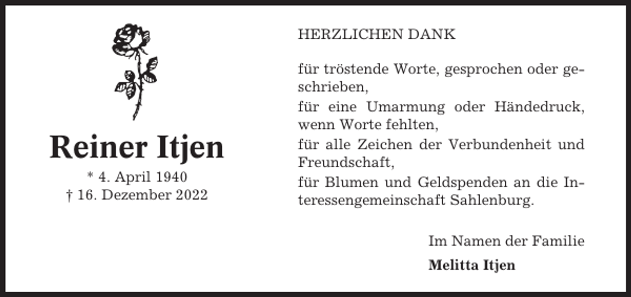 <p>HERZLICHEN DANK</p><p>Reiner Itjen<br />* 4. April 1940<br />† 16. Dezember 2022</p><p>für tröstende Worte, gesprochen oder geschrieben,<br />für eine Umarmung oder Händedruck,<br />wenn Worte fehlten,<br />für alle Zeichen der Verbundenheit und<br />Freundschaft,<br />für Blumen und Geldspenden an die Interessengemeinschaft Sahlenburg.<br />Im Namen der Familie<br />Melitta Itjen</p>