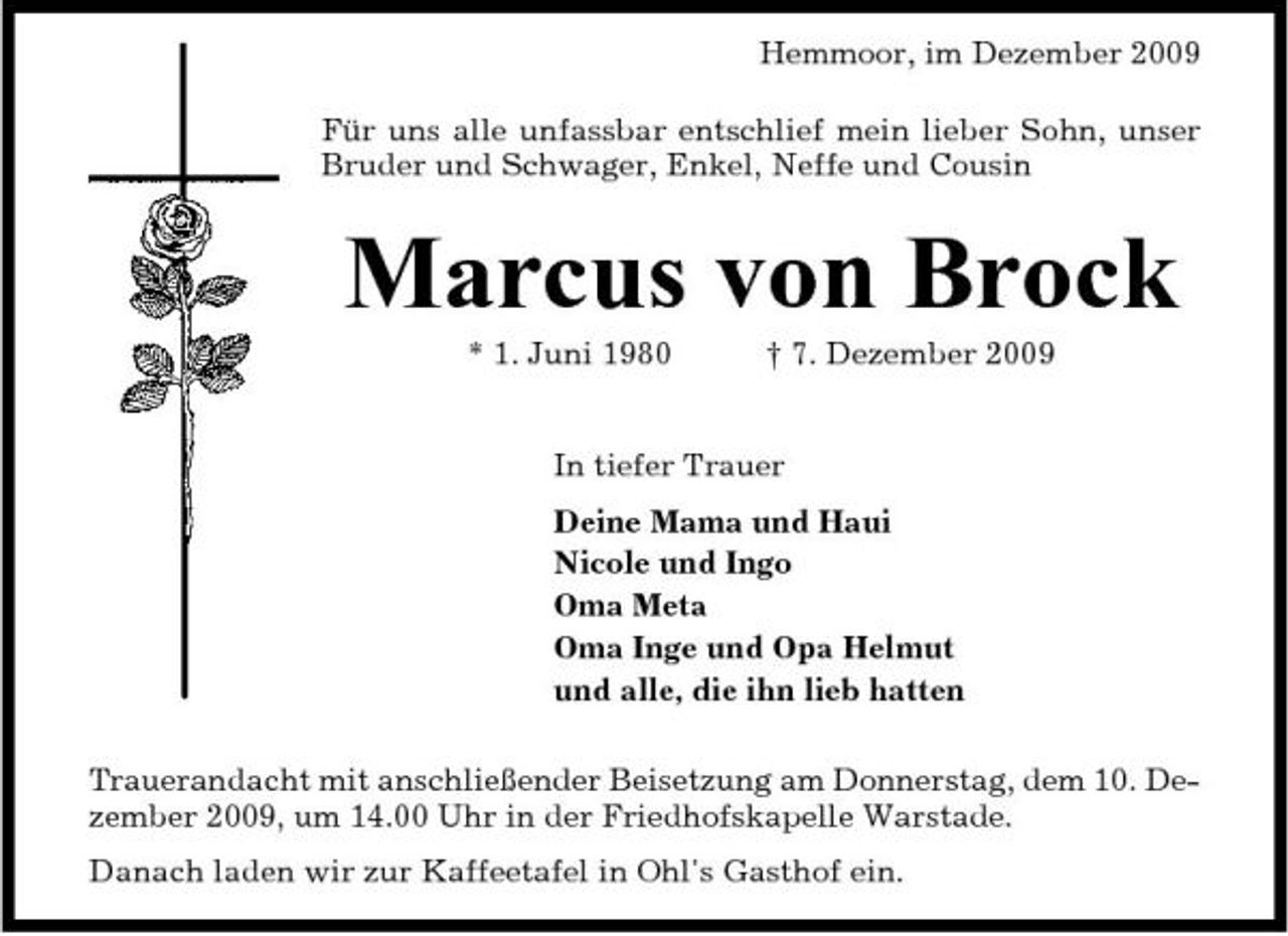 <p>Hemmoor, im Dezember 2009 Für uns alle unfassbar entschlief mein lieber Sohn, unser Bruder und Schwager, Enkel, Neffe und Cousin</p>
<p>Marcus von Brock<br />* 1. Juni 1980 † 7. Dezember 2009 In tiefer Trauer Deine Mama und Haui Nicole und Ingo Oma Meta Oma Inge und Opa Helmut und alle, die ihn lieb hatten Trauerandacht mit anschließender Beisetzung am Donnerstag, dem 10. Dezember 2009, um 14.00 Uhr in der Friedhofskapelle Warstade. Danach laden wir zur Kaffeetafel in Ohl's Gasthof ein.</p>