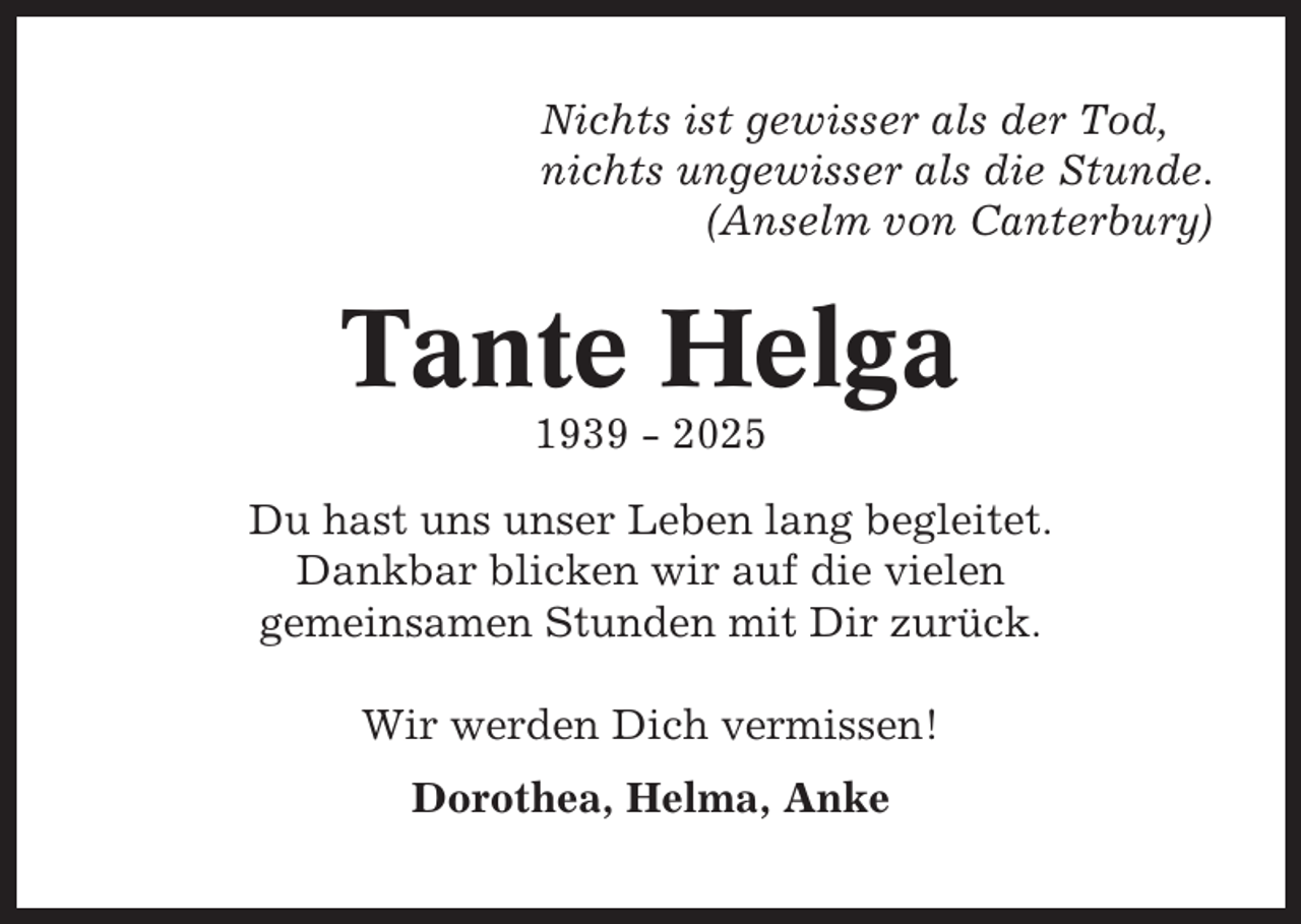 <p>Nichts ist gewisser als der Tod,<br />nichts ungewisser als die Stunde.<br />(Anselm von Canterbury)</p><p>Tante Helga<br />1939 - 2025<br />Du hast uns unser Leben lang begleitet.<br />Dankbar blicken wir auf die vielen<br />gemeinsamen Stunden mit Dir zurück.<br />Wir werden Dich vermissen!<br />Dorothea, Helma, Anke</p>