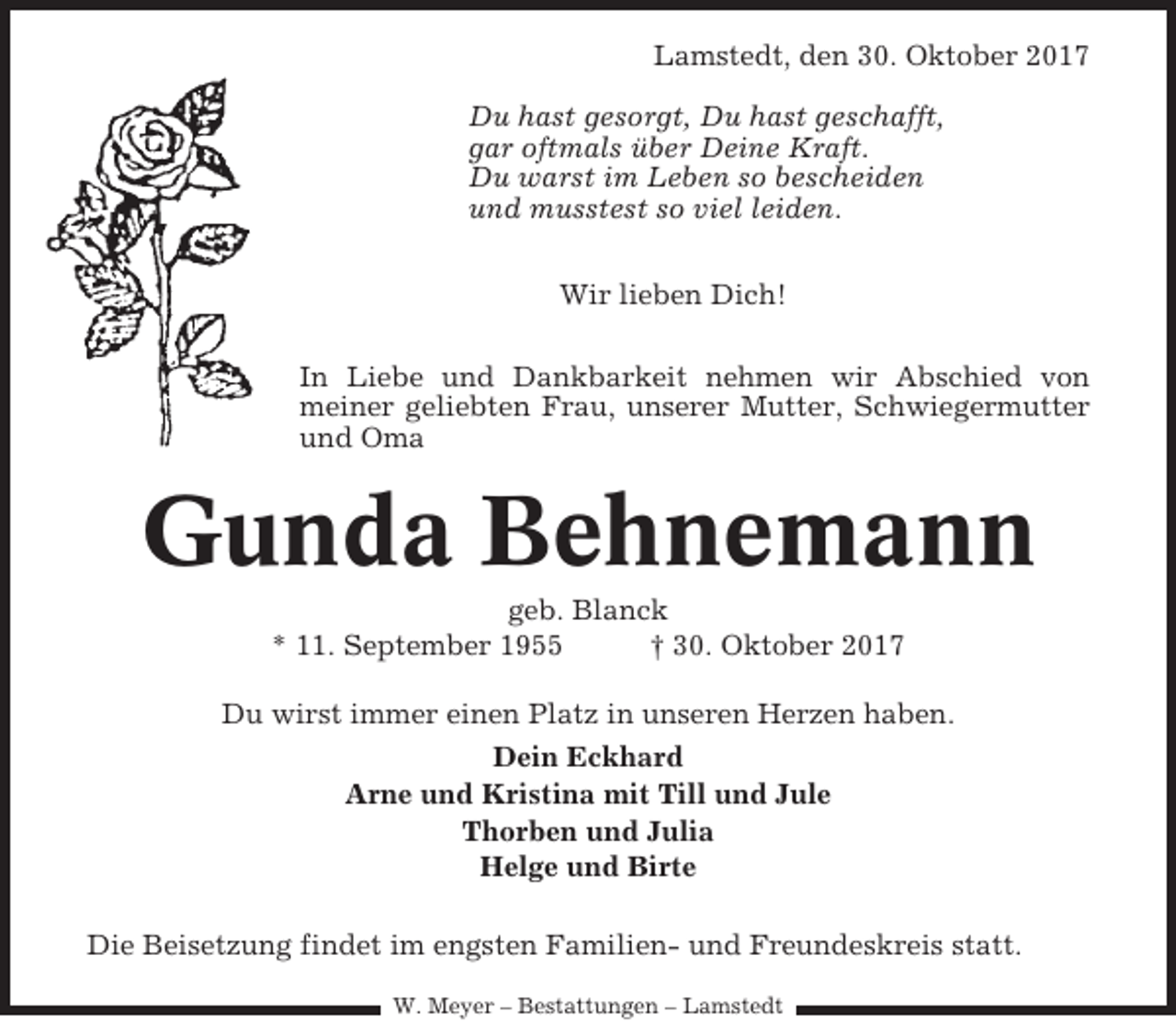 <p>Lamstedt, den 30. Oktober 2017<br />Du hast gesorgt, Du hast geschafft,<br />gar oftmals über Deine Kraft.<br />Du warst im Leben so bescheiden<br />und musstest so viel leiden.<br />Wir lieben Dich!<br />In Liebe und Dankbarkeit nehmen wir Abschied von<br />meiner geliebten Frau, unserer Mutter, Schwiegermutter<br />und Oma</p><p>Gunda Behnemann<br />geb. Blanck<br />* 11. September 1955<br />† 30. Oktober 2017<br />Du wirst immer einen Platz in unseren Herzen haben.<br />Dein Eckhard<br />Arne und Kristina mit Till und Jule<br />Thorben und Julia<br />Helge und Birte<br />Die Beisetzung findet im engsten Familien- und Freundeskreis statt.<br />W. Meyer – Bestattungen – Lamstedt</p>