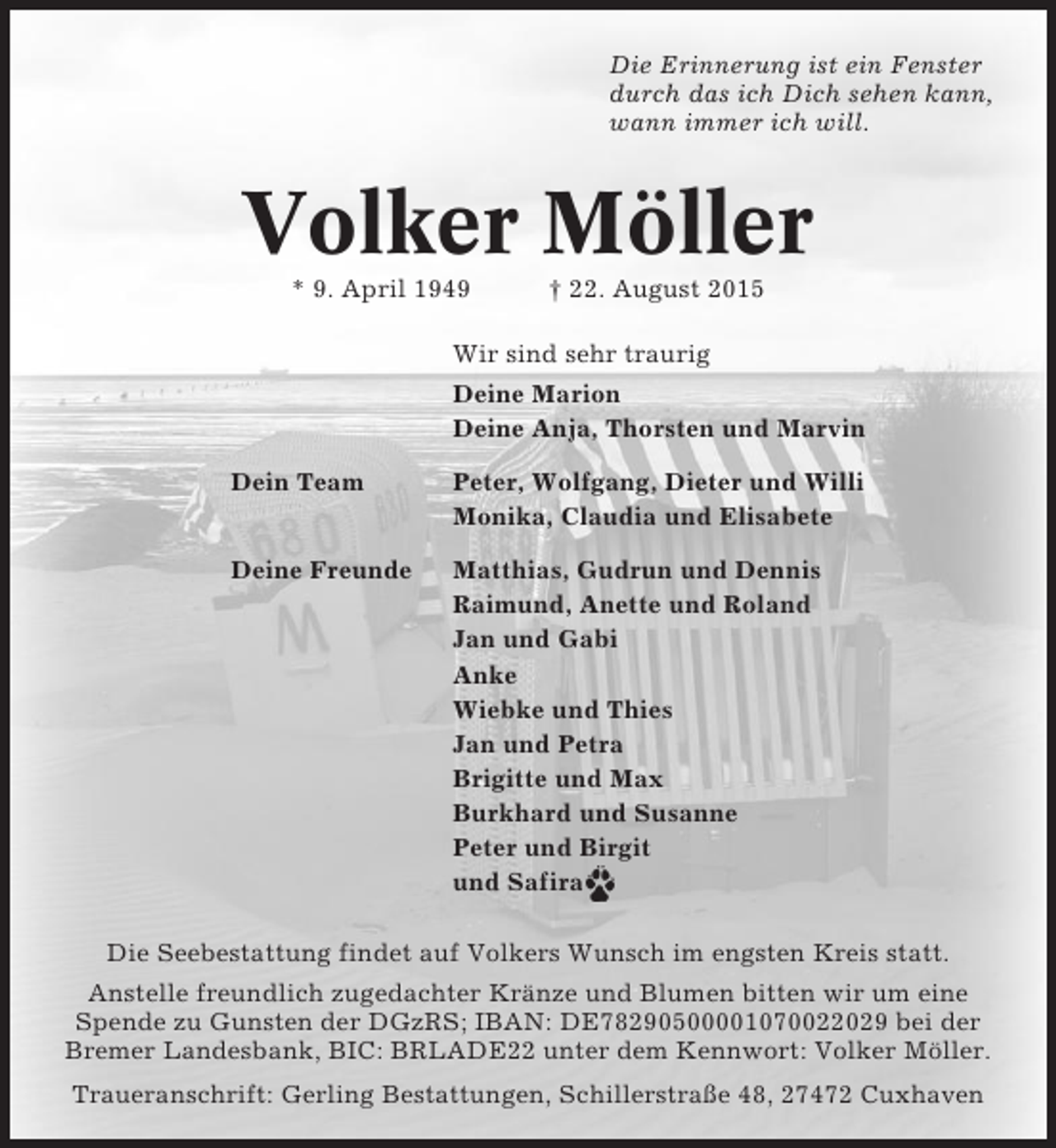 <p>Die Erinnerung ist ein Fenster<br />durch das ich Dich sehen kann,<br />wann immer ich will.</p><p>Volker Möller<br />* 9. April 1949</p><p>† 22. August 2015</p><p>Wir sind sehr traurig<br />Deine Marion<br />Deine Anja, Thorsten und Marvin<br />Dein Team</p><p>Peter, Wolfgang, Dieter und Willi<br />Monika, Claudia und Elisabete</p><p>Deine Freunde</p><p>Matthias, Gudrun und Dennis<br />Raimund, Anette und Roland<br />Jan und Gabi<br />Anke<br />Wiebke und Thies<br />Jan und Petra<br />Brigitte und Max<br />Burkhard und Susanne<br />Peter und Birgit<br />und Safira</p><p>Die Seebestattung findet auf Volkers Wunsch im engsten Kreis statt.<br />Anstelle freundlich zugedachter Kränze und Blumen bitten wir um eine<br />Spende zu Gunsten der DGzRS; IBAN: DE78290500001070022029 bei der<br />Bremer Landesbank, BIC: BRLADE22 unter dem Kennwort: Volker Möller.<br />Traueranschrift: Gerling Bestattungen, Schillerstraße 48, 27472 Cuxhaven</p>