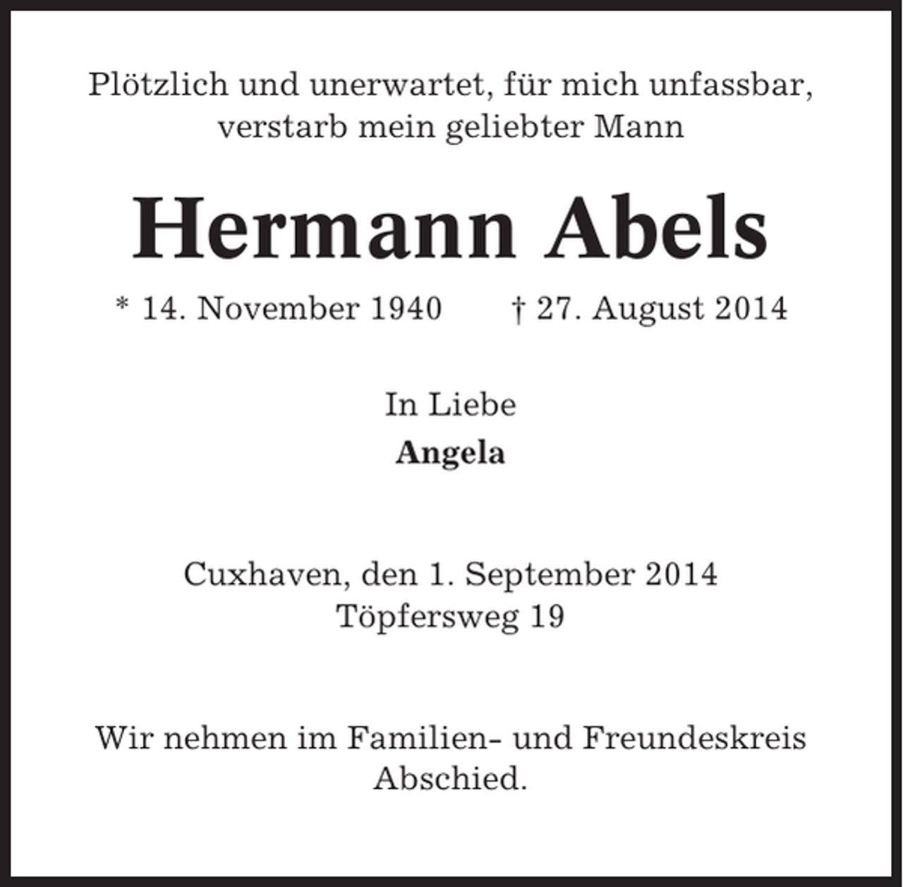 <p>Plötzlich und unerwartet, für mich unfassbar,<br />verstarb mein geliebter Mann</p><p>Hermann Abels<br />* 14. November 1940</p><p>† 27. August 2014</p><p>In Liebe<br />Angela</p><p>Cuxhaven, den 1. September 2014<br />Töpfersweg 19</p><p>Wir nehmen im Familien- und Freundeskreis<br />Abschied.</p>