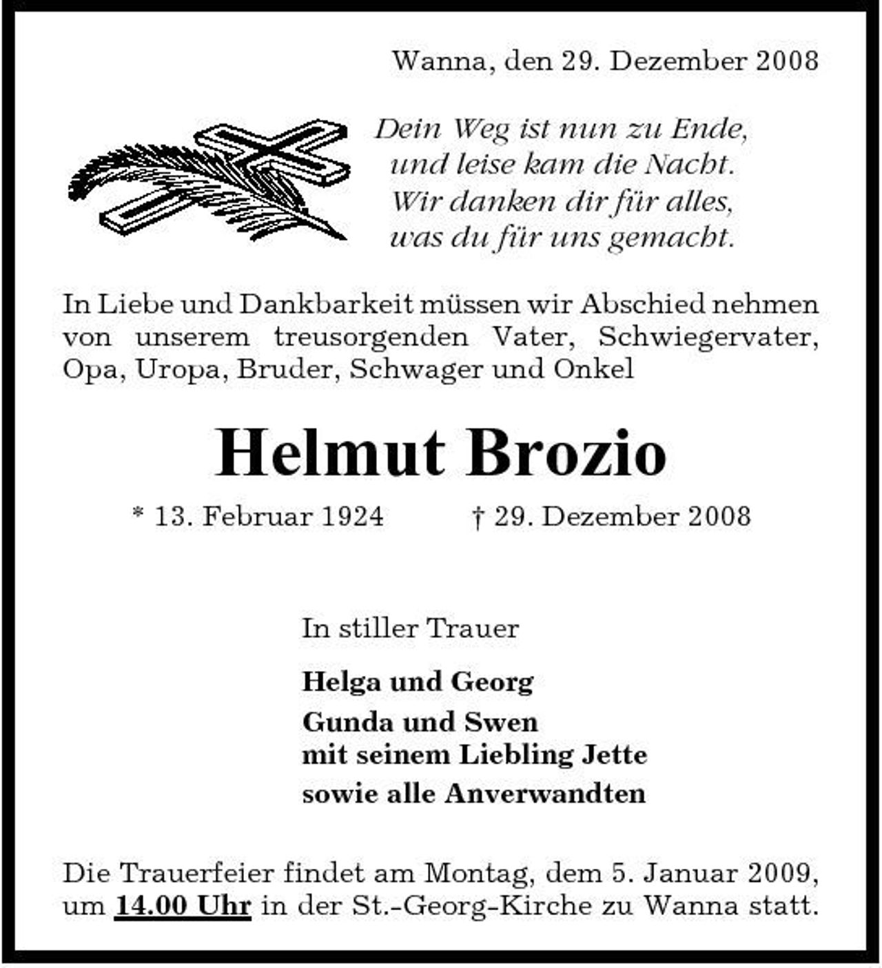 <p>Wanna, den 29. Dezember 2008</p><p>Dein Weg ist nun zu Ende, und leise kam die Nacht. Wir danken dir für alles, was du für uns gemacht.<br />In Liebe und Dankbarkeit müssen wir Abschied nehmen von unserem treusorgenden Vater, Schwiegervater, Opa, Uropa, Bruder, Schwager und Onkel</p><p>Helmut Brozio<br />* 13. Februar 1924 † 29. Dezember 2008 In stiller Trauer Helga und Georg Gunda und Swen mit seinem Liebling Jette sowie alle Anverwandten Die Trauerfeier findet am Montag, dem 5. Januar 2009, um 14.00 Uhr in der St.-Georg-Kirche zu Wanna statt.</p>