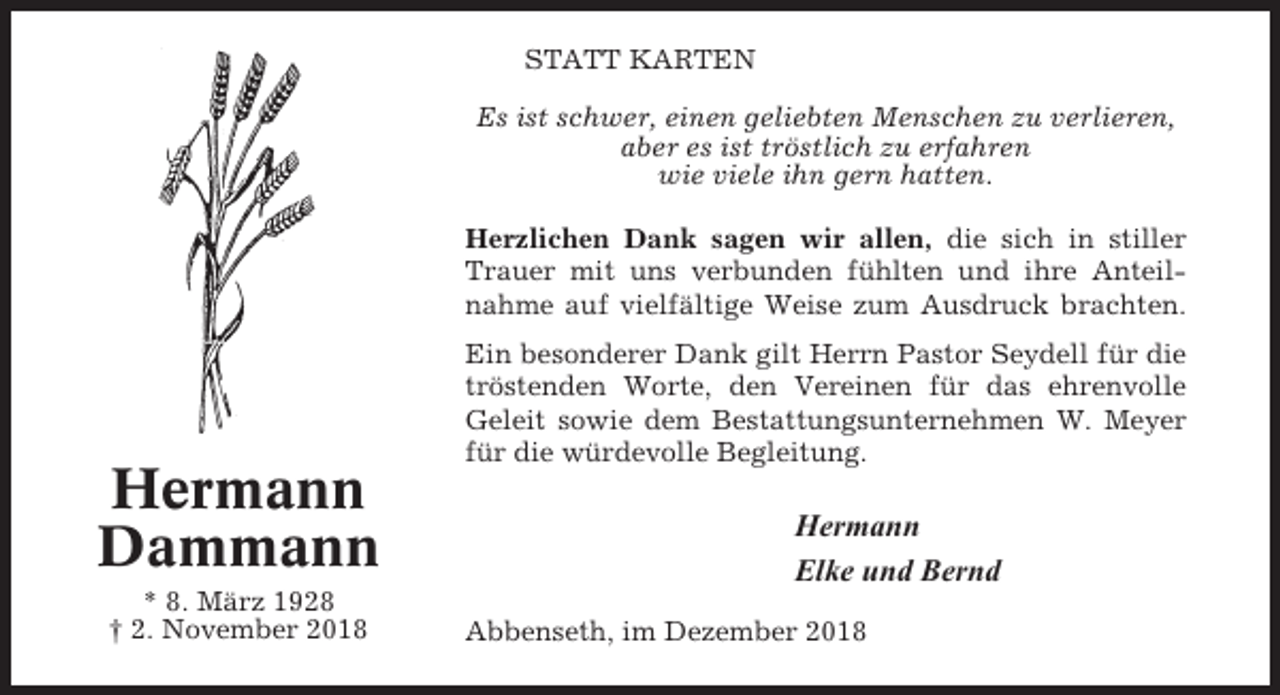 <p>STATT KARTEN<br />Es ist schwer, einen geliebten Menschen zu verlieren,<br />aber es ist tröstlich zu erfahren<br />wie viele ihn gern hatten.<br />Herzlichen Dank sagen wir allen, die sich in stiller<br />Trauer mit uns verbunden fühlten und ihre Anteilnahme auf vielfältige Weise zum Ausdruck brachten.</p><p>Hermann<br />Dammann<br />* 8. März 1928<br />† 2. November 2018</p><p>Ein besonderer Dank gilt Herrn Pastor Seydell für die<br />tröstenden Worte, den Vereinen für das ehrenvolle<br />Geleit sowie dem Bestattungsunternehmen W. Meyer<br />für die würdevolle Begleitung.</p><p>Hermann<br />Elke und Bernd<br />Abbenseth, im Dezember 2018</p>