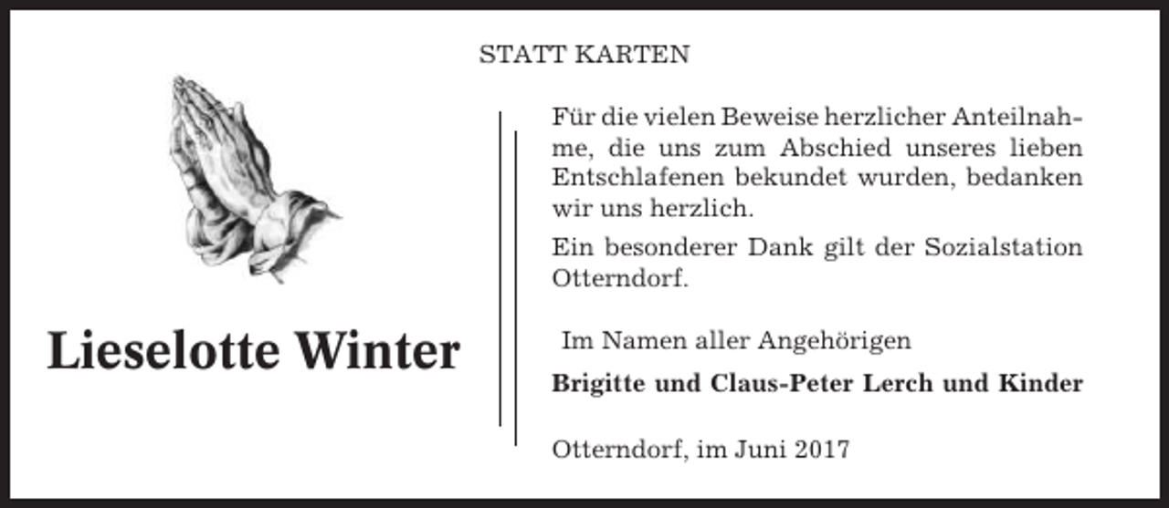 <p>STATT KARTEN<br />Für die vielen Beweise herzlicher Anteilnahme, die uns zum Abschied unseres lieben<br />Entschlafenen bekundet wurden, bedanken<br />wir uns herzlich.<br />Ein besonderer Dank gilt der Sozialstation<br />Otterndorf.</p><p>Lieselotte Winter</p><p>Im Namen aller Angehörigen<br />Brigitte und Claus-Peter Lerch und Kinder<br />Otterndorf, im Juni 2017</p>
