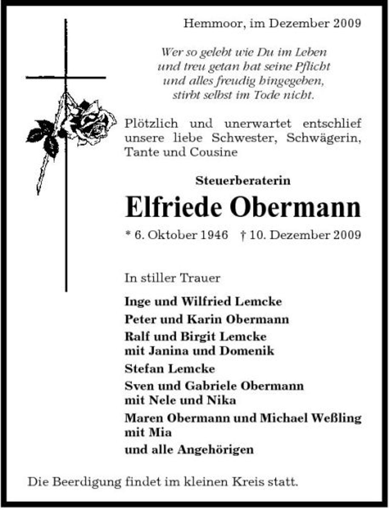 <p>Hemmoor, im Dezember 2009 Wer so gelebt wie Du im Leben und treu getan hat seine Pflicht und alles freudig hingegeben, stirbt selbst im Tode nicht. Plötzlich und unerwartet entschlief unsere liebe Schwester, Schwägerin, Tante und Cousine Steuerberaterin</p><p>Elfriede Obermann<br />* 6. Oktober 1946 † 10. Dezember 2009 In stiller Trauer Inge und Wilfried Lemcke Peter und Karin Obermann Ralf und Birgit Lemcke mit Janina und Domenik Stefan Lemcke Sven und Gabriele Obermann mit Nele und Nika Maren Obermann und Michael Weßling mit Mia und alle Angehörigen Die Beerdigung findet im kleinen Kreis statt.</p>