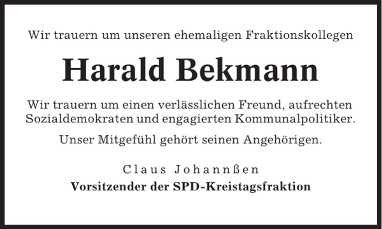 <p>Wir trauern um unseren ehemaligen Fraktionskollegen</p><p>Harald Bekmann<br />Wir trauern um einen verlässlichen Freund, aufrechten<br />Sozialdemokraten und engagierten Kommunalpolitiker.<br />Unser Mitgefühl gehört seinen Angehörigen.<br />Claus Johannßen<br />Vorsitzender der SPD-Kreistagsfraktion</p>