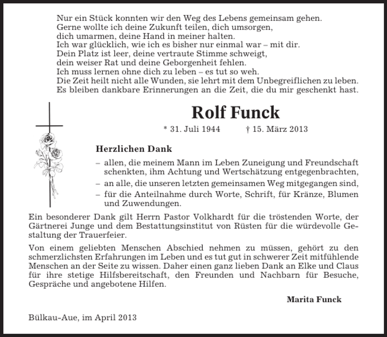 <p>Nur ein Stück konnten wir den Weg des Lebens gemeinsam gehen.<br />Gerne wollte ich deine Zukunft teilen, dich umsorgen,<br />dich umarmen, deine Hand in meiner halten.<br />Ich war glücklich, wie ich es bisher nur einmal war – mit dir.<br />Dein Platz ist leer, deine vertraute Stimme schweigt,<br />dein weiser Rat und deine Geborgenheit fehlen.<br />Ich muss lernen ohne dich zu leben – es tut so weh.<br />Die Zeit heilt nicht alle Wunden, sie lehrt mit dem Unbegreiflichen zu leben.<br />Es bleiben dankbare Erinnerungen an die Zeit, die du mir geschenkt hast.</p><p>Rolf Funck<br />* 31. Juli 1944</p><p>† 15. März 2013</p><p>Herzlichen Dank<br />– allen, die meinem Mann im Leben Zuneigung und Freundschaft<br />schenkten, ihm Achtung und Wertschätzung entgegenbrachten,<br />– an alle, die unseren letzten gemeinsamen Weg mitgegangen sind,<br />– für die Anteilnahme durch Worte, Schrift, für Kränze, Blumen<br />und Zuwendungen.<br />Ein besonderer Dank gilt Herrn Pastor Volkhardt für die tröstenden Worte, der<br />Gärtnerei Junge und dem Bestattungsinstitut von Rüsten für die würdevolle Gestaltung der Trauerfeier.<br />Von einem geliebten Menschen Abschied nehmen zu müssen, gehört zu den<br />schmerzlichsten Erfahrungen im Leben und es tut gut in schwerer Zeit mitfühlende<br />Menschen an der Seite zu wissen. Daher einen ganz lieben Dank an Elke und Claus<br />für ihre stetige Hilfsbereitschaft, den Freunden und Nachbarn für Besuche,<br />Gespräche und angebotene Hilfen.<br />Marita Funck<br />Bülkau-Aue, im April 2013</p>