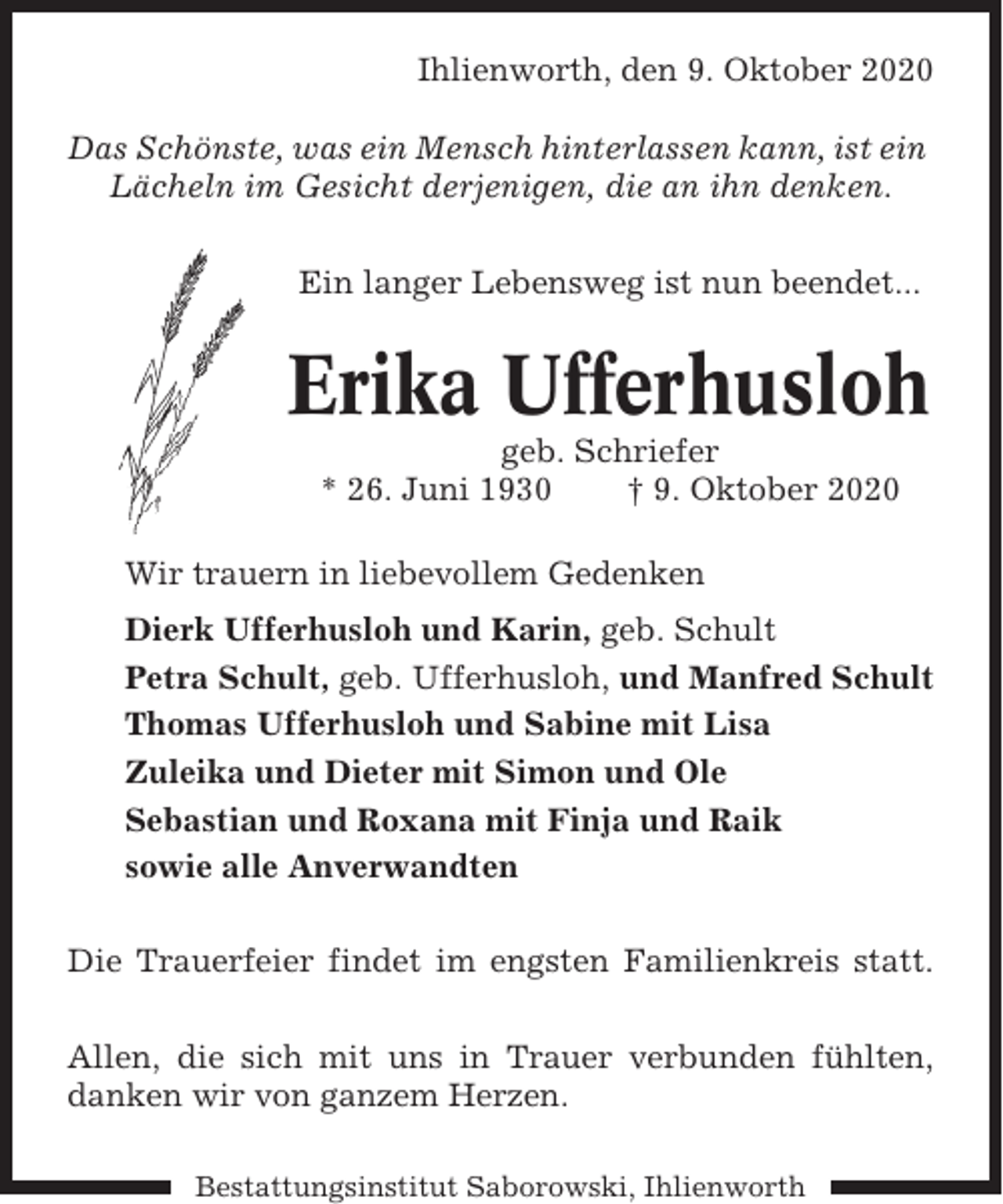 <p>Ihlienworth, den 9. Oktober 2020<br />Das Schönste, was ein Mensch hinterlassen kann, ist ein<br />Lächeln im Gesicht derjenigen, die an ihn denken.<br />Ein langer Lebensweg ist nun beendet...</p><p>Erika Ufferhusloh<br />geb. Schriefer<br />* 26. Juni 1930<br />† 9. Oktober 2020<br />Wir trauern in liebevollem Gedenken<br />Dierk Ufferhusloh und Karin, geb. Schult<br />Petra Schult, geb. Ufferhusloh, und Manfred Schult<br />Thomas Ufferhusloh und Sabine mit Lisa<br />Zuleika und Dieter mit Simon und Ole<br />Sebastian und Roxana mit Finja und Raik<br />sowie alle Anverwandten<br />Die Trauerfeier findet im engsten Familienkreis statt.<br />Allen, die sich mit uns in Trauer verbunden fühlten,<br />danken wir von ganzem Herzen.<br />Bestattungsinstitut Saborowski, Ihlienworth</p>
