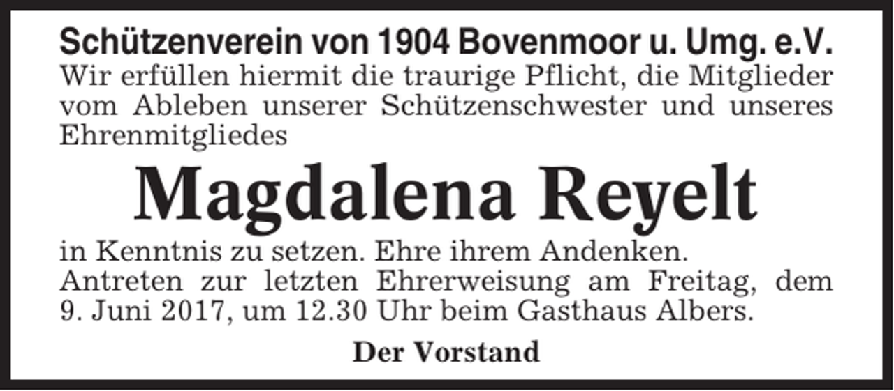 <p>Schützenverein von 1904 Bovenmoor u. Umg. e.V.<br />Wir erfüllen hiermit die traurige Pflicht, die Mitglieder<br />vom Ableben unserer Schützenschwester und unseres<br />Ehrenmitgliedes</p><p>Magdalena Reyelt<br />in Kenntnis zu setzen. Ehre ihrem Andenken.<br />Antreten zur letzten Ehrerweisung am Freitag, dem<br />9. Juni 2017, um 12.30 Uhr beim Gasthaus Albers.<br />Der Vorstand</p>