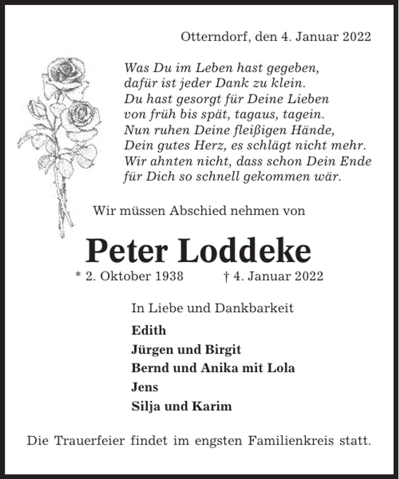 <p>Otterndorf, den 4. Januar 2022<br />Was Du im Leben hast gegeben,<br />dafür ist jeder Dank zu klein.<br />Du hast gesorgt für Deine Lieben<br />von früh bis spät, tagaus, tagein.<br />Nun ruhen Deine fleißigen Hände,<br />Dein gutes Herz, es schlägt nicht mehr.<br />Wir ahnten nicht, dass schon Dein Ende<br />für Dich so schnell gekommen wär.<br />Wir müssen Abschied nehmen von</p><p>Peter Loddeke<br />* 2. Oktober 1938</p><p>† 4. Januar 2022</p><p>In Liebe und Dankbarkeit<br />Edith<br />Jürgen und Birgit<br />Bernd und Anika mit Lola<br />Jens<br />Silja und Karim<br />Die Trauerfeier findet im engsten Familienkreis statt.</p>