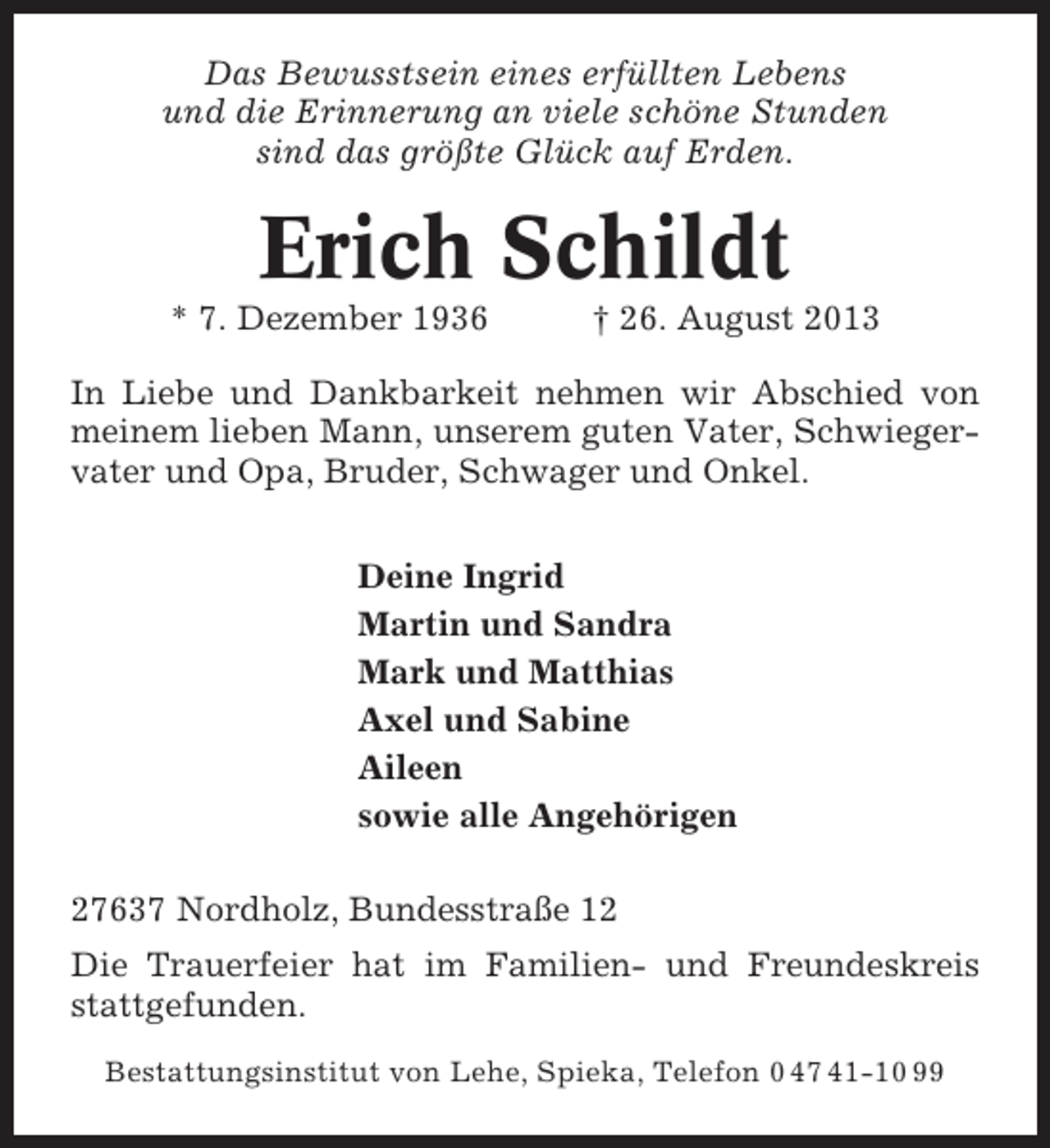 <p>Das Bewusstsein eines erfüllten Lebens<br />und die Erinnerung an viele schöne Stunden<br />sind das größte Glück auf Erden.</p><p>Erich Schildt<br />* 7. Dezember 1936</p><p>† 26. August 2013</p><p>In Liebe und Dankbarkeit nehmen wir Abschied von<br />meinem lieben Mann, unserem guten Vater, Schwiegervater und Opa, Bruder, Schwager und Onkel.<br />Deine Ingrid<br />Martin und Sandra<br />Mark und Matthias<br />Axel und Sabine<br />Aileen<br />sowie alle Angehörigen<br />27637 Nordholz, Bundesstraße 12<br />Die Trauerfeier hat im Familien- und Freundeskreis<br />stattgefunden.<br />Bestattungsinstitut von Lehe, Spieka, Telefon 0 47 41-10 99</p>