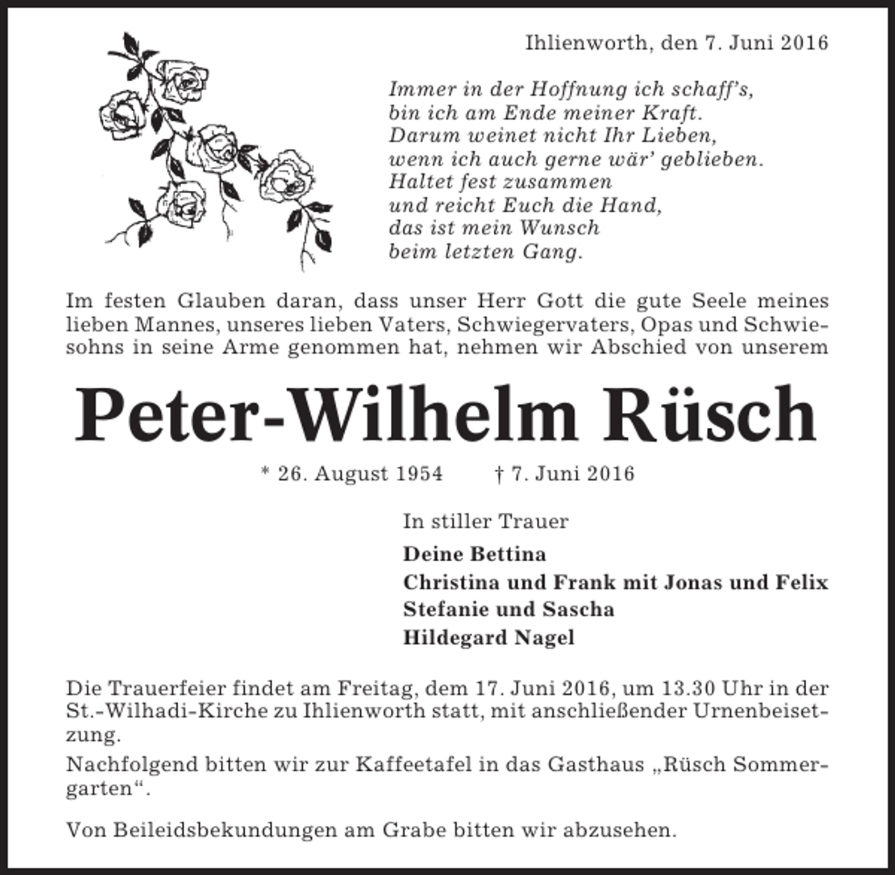 <p>Ihlienworth, den 7. Juni 2016<br />Immer in der Hoffnung ich schaff’s,<br />bin ich am Ende meiner Kraft.<br />Darum weinet nicht Ihr Lieben,<br />wenn ich auch gerne wär’ geblieben.<br />Haltet fest zusammen<br />und reicht Euch die Hand,<br />das ist mein Wunsch<br />beim letzten Gang.<br />Im festen Glauben daran, dass unser Herr Gott die gute Seele meines<br />lieben Mannes, unseres lieben Vaters, Schwiegervaters, Opas und Schwiesohns in seine Arme genommen hat, nehmen wir Abschied von unserem</p><p>Peter-Wilhelm Rüsch<br />* 26. August 1954</p><p>† 7. Juni 2016</p><p>In stiller Trauer<br />Deine Bettina<br />Christina und Frank mit Jonas und Felix<br />Stefanie und Sascha<br />Hildegard Nagel<br />Die Trauerfeier findet am Freitag, dem 17. Juni 2016, um 13.30 Uhr in der<br />St.-Wilhadi-Kirche zu Ihlienworth statt, mit anschließender Urnenbeisetzung.<br />Nachfolgend bitten wir zur Kaffeetafel in das Gasthaus „Rüsch Sommergarten“.<br />Von Beileidsbekundungen am Grabe bitten wir abzusehen.</p>