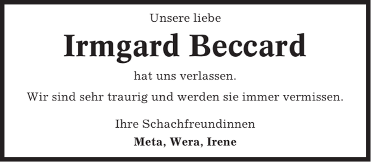 <p>Unsere liebe</p><p>Irmgard Beccard<br />hat uns verlassen.<br />Wir sind sehr traurig und werden sie immer vermissen.<br />Ihre Schachfreundinnen<br />Meta, Wera, Irene</p>