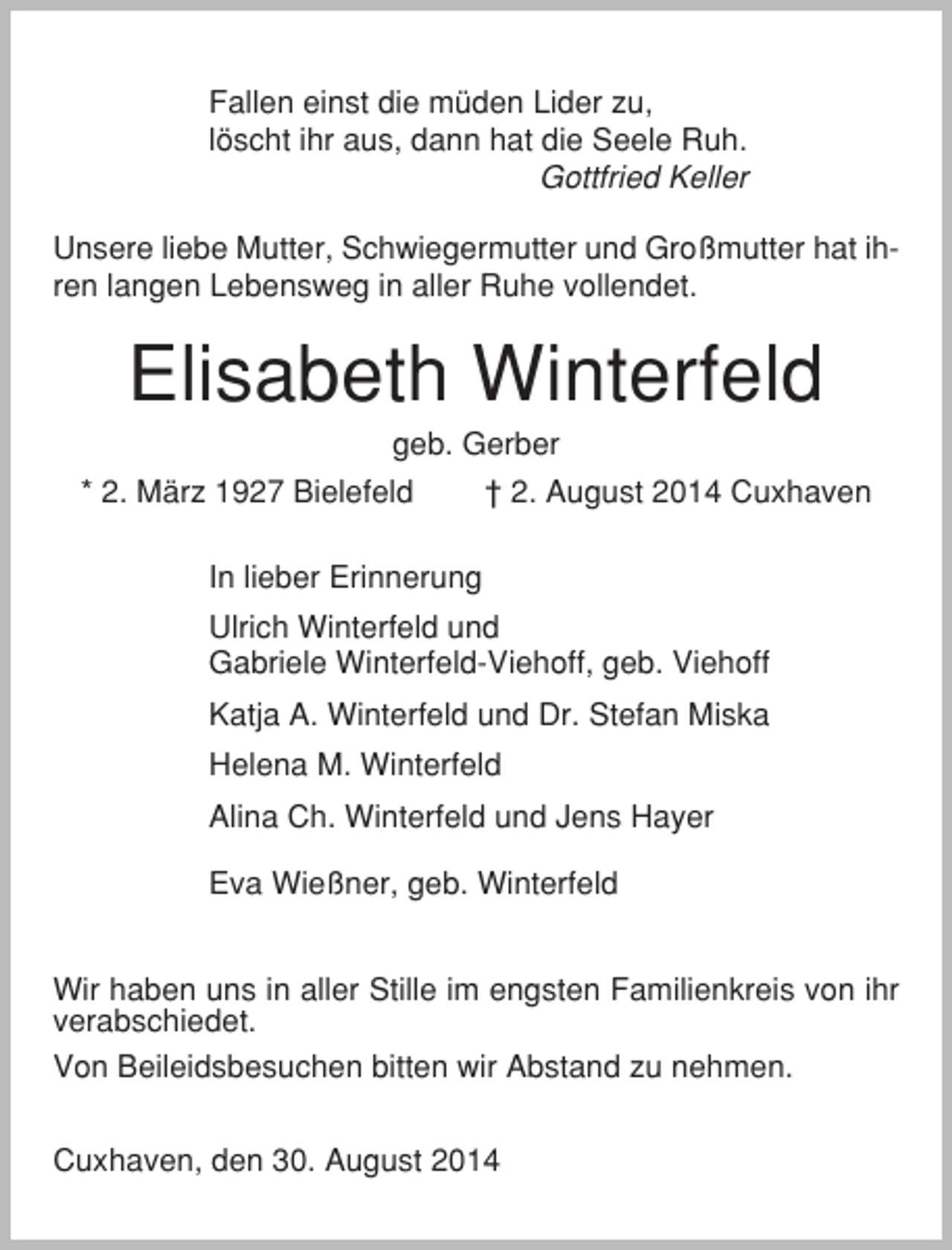 <p>Fallen einst die müden Lider zu,<br />löscht ihr aus, dann hat die Seele Ruh.<br />Gottfried Keller<br />Unsere liebe Mutter, Schwiegermutter und Großmutter hat ihren langen Lebensweg in aller Ruhe vollendet.</p><p>Elisabeth Winterfeld<br />geb. Gerber<br />* 2. März 1927 Bielefeld</p><p>† 2. August 2014 Cuxhaven</p><p>In lieber Erinnerung<br />Ulrich Winterfeld und<br />Gabriele Winterfeld-Viehoff, geb. Viehoff<br />Katja A. Winterfeld und Dr. Stefan Miska<br />Helena M. Winterfeld<br />Alina Ch. Winterfeld und Jens Hayer<br />Eva Wießner, geb. Winterfeld<br />Wir haben uns in aller Stille im engsten Familienkreis von ihr<br />verabschiedet.<br />Von Beileidsbesuchen bitten wir Abstand zu nehmen.<br />Cuxhaven, den 30. August 2014</p>