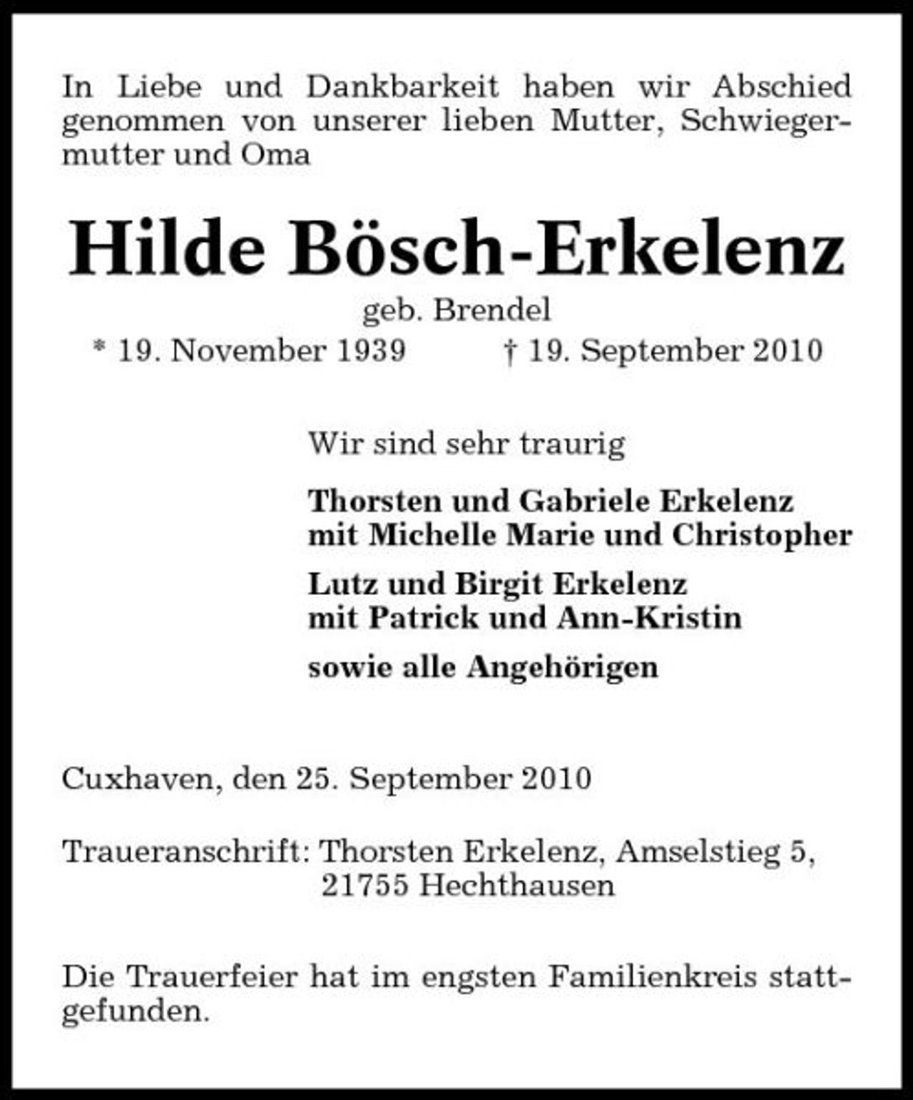 <p>In Liebe und Dankbarkeit haben wir Abschied genommen von unserer lieben Mutter, Schwiegermutter und Oma</p><p>Hilde Bösch-Erkelenz<br />geb. Brendel * 19. November 1939 † 19. September 2010 Wir sind sehr traurig Thorsten und Gabriele Erkelenz mit Michelle Marie und Christopher Lutz und Birgit Erkelenz mit Patrick und Ann-Kristin sowie alle Angehörigen</p><p>Cuxhaven, den 25. September 2010 Traueranschrift: Thorsten Erkelenz, Amselstieg 5, 21755 Hechthausen Die Trauerfeier hat im engsten Familienkreis stattgefunden.</p>