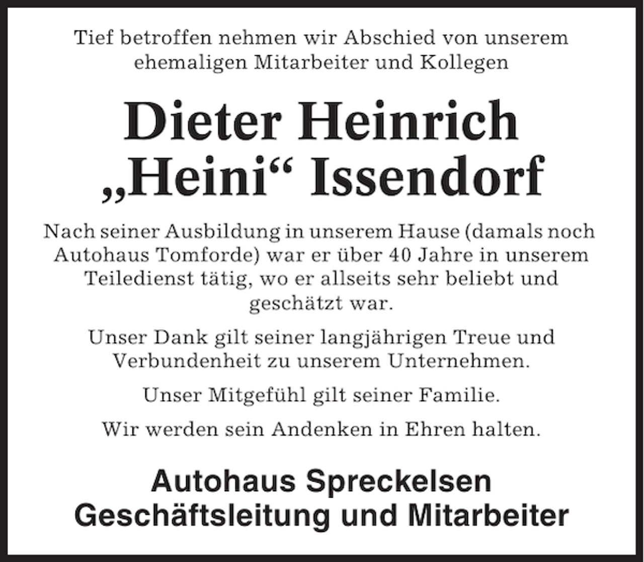 <p>Tief betroffen nehmen wir Abschied von unserem<br />ehemaligen Mitarbeiter und Kollegen</p><p>Dieter Heinrich<br />„Heini“ Issendorf<br />Nach seiner Ausbildung in unserem Hause (damals noch<br />Autohaus Tomforde) war er über 40 Jahre in unserem<br />Teiledienst tätig, wo er allseits sehr beliebt und<br />geschätzt war.<br />Unser Dank gilt seiner langjährigen Treue und<br />Verbundenheit zu unserem Unternehmen.<br />Unser Mitgefühl gilt seiner Familie.<br />Wir werden sein Andenken in Ehren halten.</p><p>Autohaus Spreckelsen<br />Geschäftsleitung und Mitarbeiter</p>