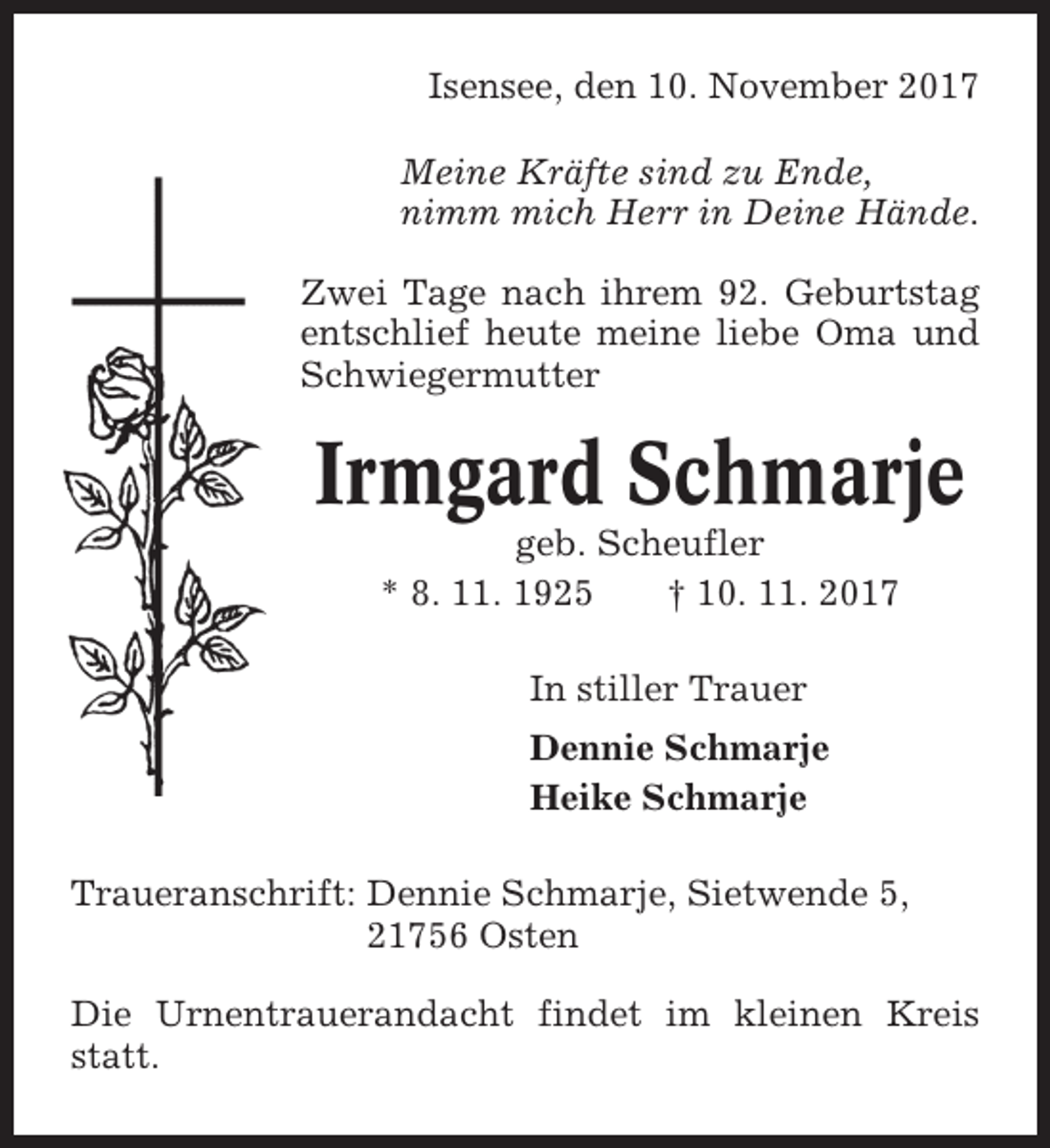 <p>Isensee, den 10. November 2017<br />Meine Kräfte sind zu Ende,<br />nimm mich Herr in Deine Hände.<br />Zwei Tage nach ihrem 92. Geburtstag<br />entschlief heute meine liebe Oma und<br />Schwiegermutter</p><p>Irmgard Schmarje<br />geb. Scheufler<br />* 8. 11. 1925<br />† 10. 11. 2017<br />In stiller Trauer<br />Dennie Schmarje<br />Heike Schmarje<br />Traueranschrift: Dennie Schmarje, Sietwende 5,<br />21756 Osten<br />Die Urnentrauerandacht findet im kleinen Kreis<br />statt.</p>