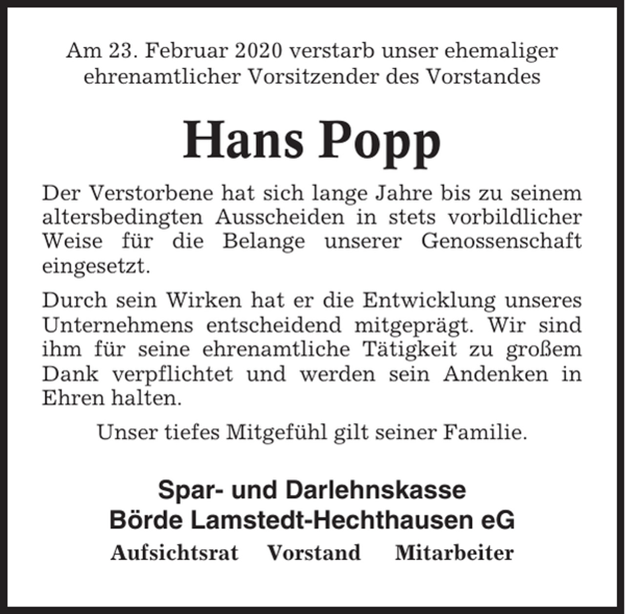 <p>Am 23. Februar 2020 verstarb unser ehemaliger<br />ehrenamtlicher Vorsitzender des Vorstandes</p><p>Hans Popp<br />Der Verstorbene hat sich lange Jahre bis zu seinem<br />altersbedingten Ausscheiden in stets vorbildlicher<br />Weise für die Belange unserer Genossenschaft<br />eingesetzt.<br />Durch sein Wirken hat er die Entwicklung unseres<br />Unternehmens entscheidend mitgeprägt. Wir sind<br />ihm für seine ehrenamtliche Tätigkeit zu großem<br />Dank verpflichtet und werden sein Andenken in<br />Ehren halten.<br />Unser tiefes Mitgefühl gilt seiner Familie.</p><p>Spar- und Darlehnskasse<br />Börde Lamstedt-Hechthausen eG<br />Aufsichtsrat</p><p>Vorstand</p><p>Mitarbeiter</p>