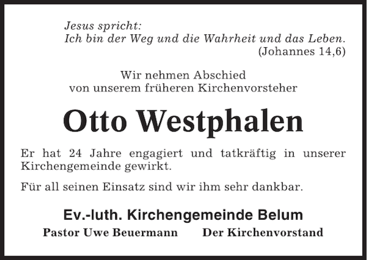<p>Jesus spricht:<br />Ich bin der Weg und die Wahrheit und das Leben.<br />(Johannes 14,6)<br />Wir nehmen Abschied<br />von unserem früheren Kirchenvorsteher</p><p>Otto Westphalen<br />Er hat 24 Jahre engagiert und tatkräftig in unserer<br />Kirchengemeinde gewirkt.<br />Für all seinen Einsatz sind wir ihm sehr dankbar.</p><p>Ev.-luth. Kirchengemeinde Belum<br />Pastor Uwe Beuermann</p><p>Der Kirchenvorstand</p>