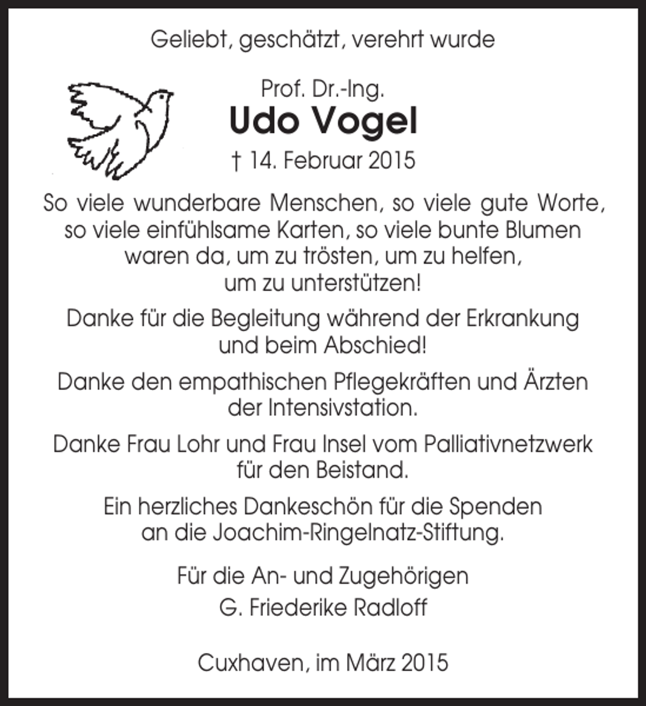 <p>Geliebt, geschätzt, verehrt wurde<br />Prof. Dr.-Ing.</p><p>Udo Vogel<br />† 14. Februar 2015<br />So viele wunderbare Menschen, so viele gute Worte,<br />so viele einfühlsame Karten, so viele bunte Blumen<br />waren da, um zu trösten, um zu helfen,<br />um zu unterstützen!<br />Danke für die Begleitung während der Erkrankung<br />und beim Abschied!<br />Danke den empathischen Pflegekräften und Ärzten<br />der Intensivstation.<br />Danke Frau Lohr und Frau Insel vom Palliativnetzwerk<br />für den Beistand.<br />Ein herzliches Dankeschön für die Spenden<br />an die Joachim-Ringelnatz-Stiftung.<br />Für die An- und Zugehörigen<br />G. Friederike Radloff<br />Cuxhaven, im März 2015</p>