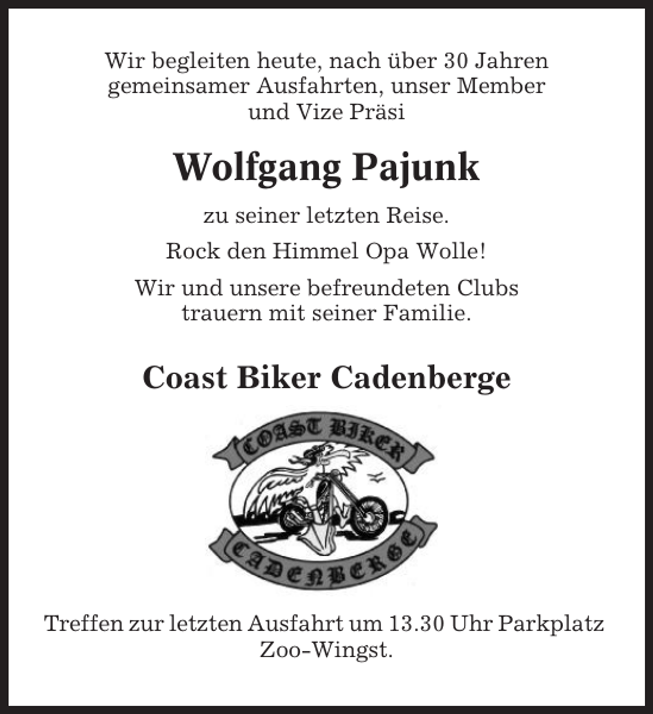 <p>Wir begleiten heute, nach über 30 Jahren<br />gemeinsamer Ausfahrten, unser Member<br />und Vize Präsi</p><p>Wolfgang Pajunk<br />zu seiner letzten Reise.<br />Rock den Himmel Opa Wolle!<br />Wir und unsere befreundeten Clubs<br />trauern mit seiner Familie.</p><p>Coast Biker Cadenberge</p><p>Treffen zur letzten Ausfahrt um 13.30 Uhr Parkplatz<br />Zoo-Wingst.</p>