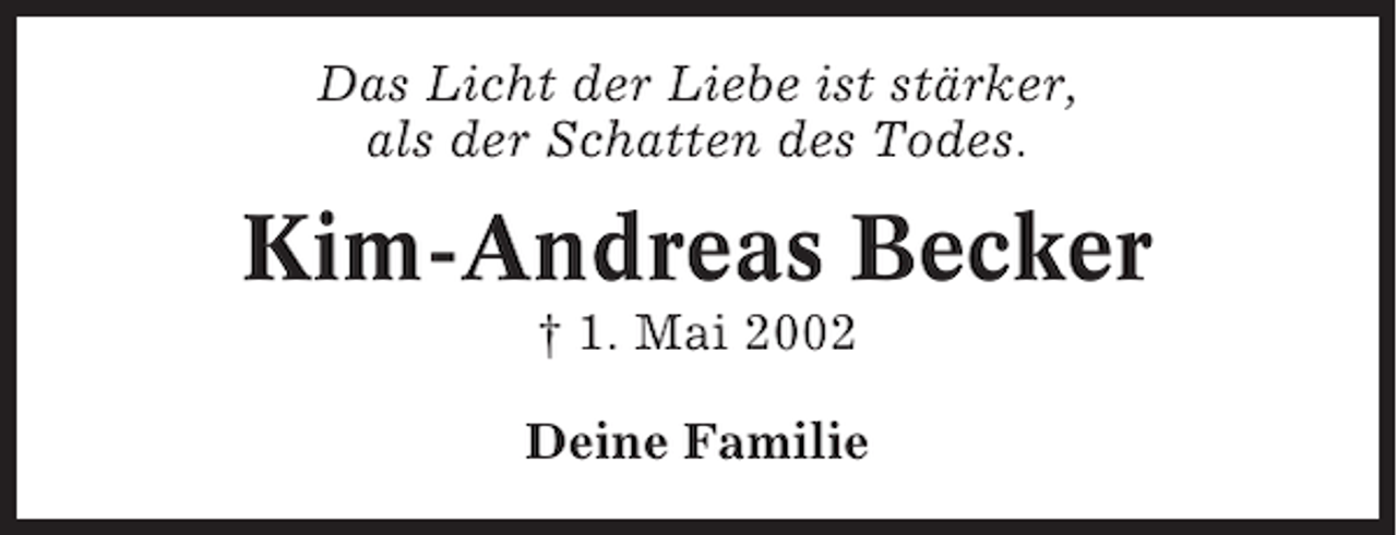 <p>Das Licht der Liebe ist stärker,<br />als der Schatten des Todes.</p><p>Kim-Andreas Becker<br />† 1. Mai 2002<br />Deine Familie</p>