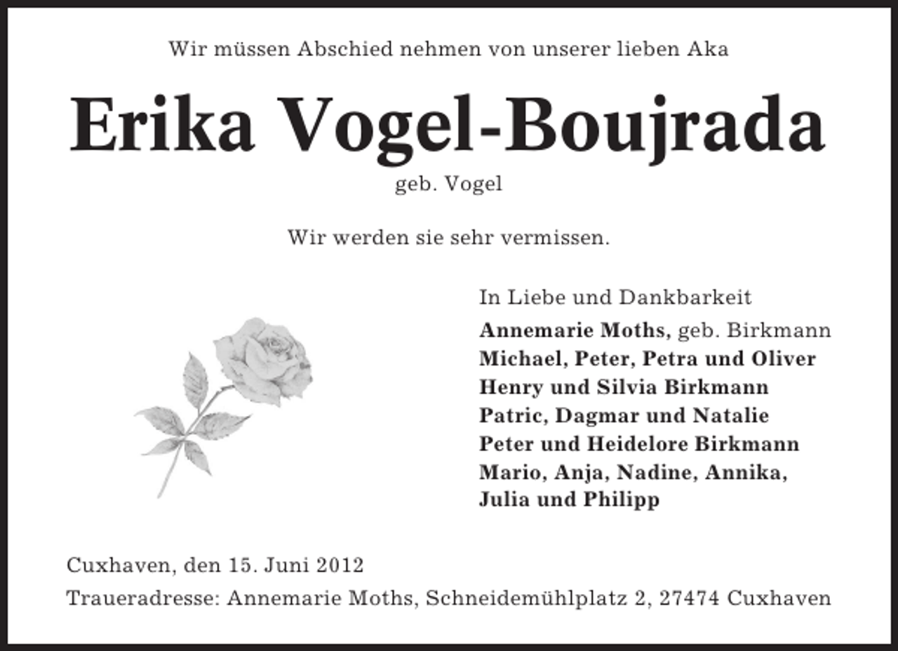 <p>Wir müssen Abschied nehmen von unserer lieben Aka</p><p>Erika Vogel-Boujrada<br />geb. Vogel<br />Wir werden sie sehr vermissen.<br />In Liebe und Dankbarkeit<br />Annemarie Moths, geb. Birkmann<br />Michael, Peter, Petra und Oliver<br />Henry und Silvia Birkmann<br />Patric, Dagmar und Natalie<br />Peter und Heidelore Birkmann<br />Mario, Anja, Nadine, Annika,<br />Julia und Philipp<br />Cuxhaven, den 15. Juni 2012<br />Traueradresse: Annemarie Moths, Schneidemühlplatz 2, 27474 Cuxhaven</p>