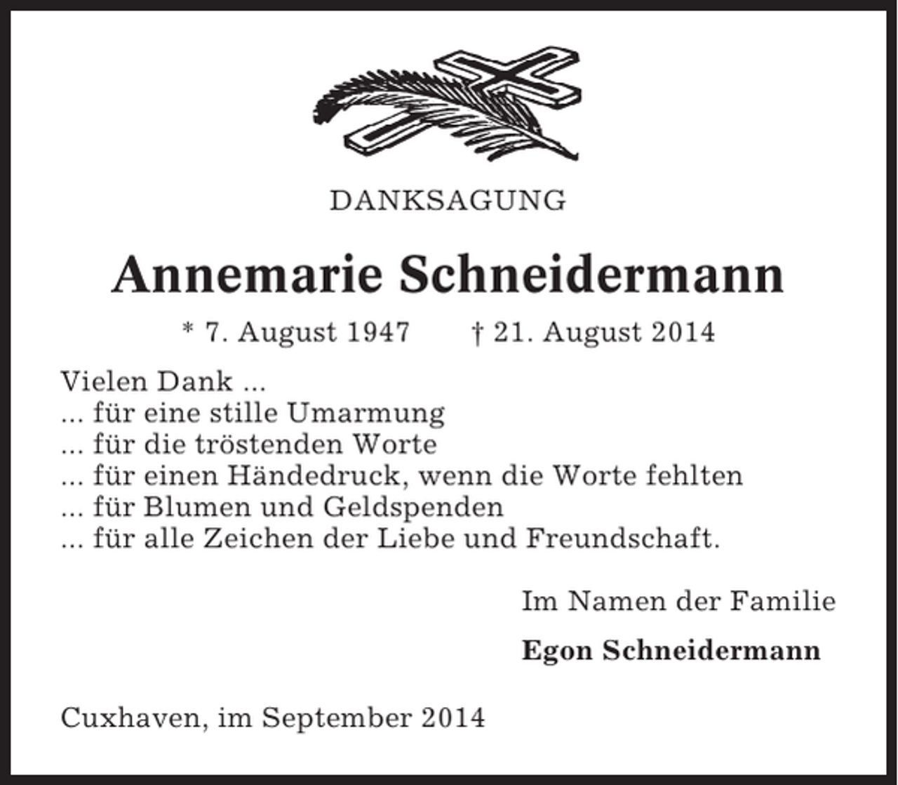 <p>DANKSAGUNG</p><p>Annemarie Schneidermann<br />* 7. August 1947</p><p>† 21. August 2014</p><p>Vielen Dank ...<br />... für eine stille Umarmung<br />... für die tröstenden Worte<br />... für einen Händedruck, wenn die Worte fehlten<br />... für Blumen und Geldspenden<br />... für alle Zeichen der Liebe und Freundschaft.<br />Im Namen der Familie<br />Egon Schneidermann<br />Cuxhaven, im September 2014</p>