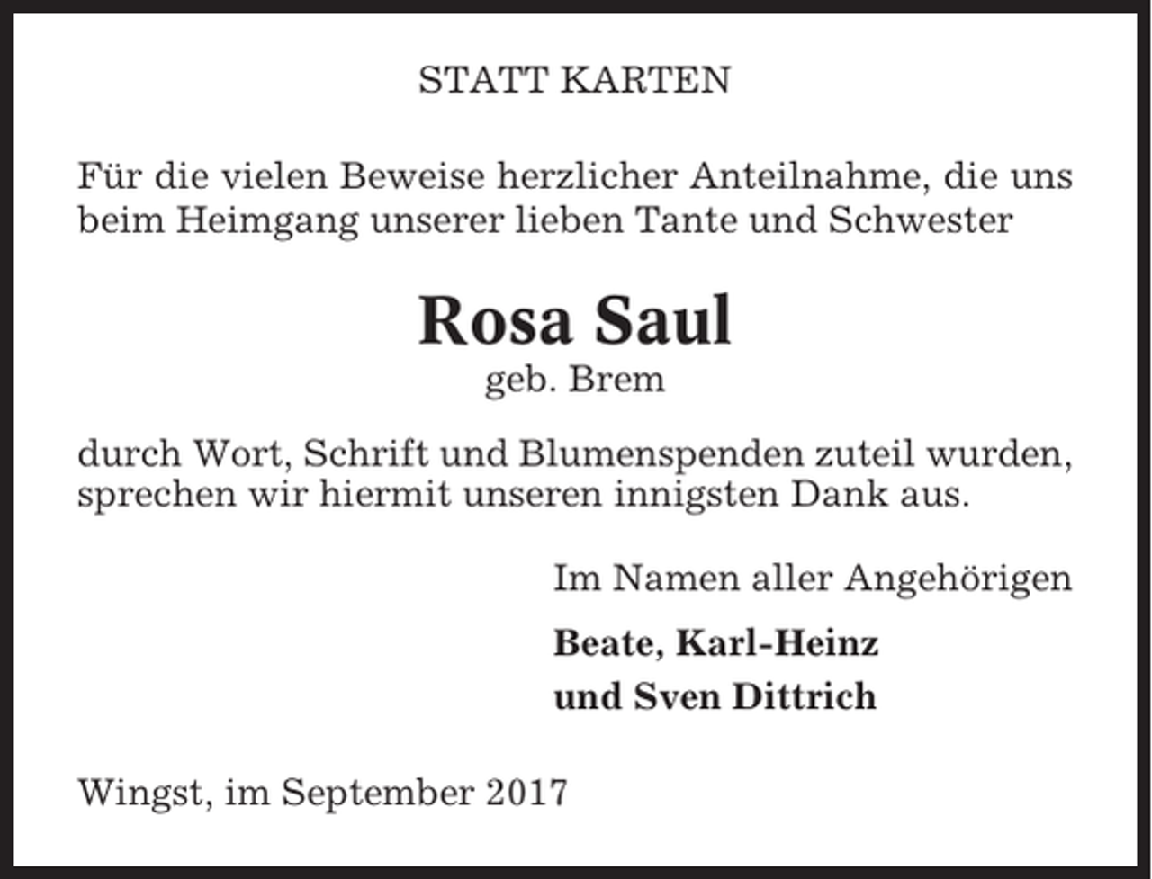 <p>STATT KARTEN<br />Für die vielen Beweise herzlicher Anteilnahme, die uns<br />beim Heimgang unserer lieben Tante und Schwester</p><p>Rosa Saul<br />geb. Brem<br />durch Wort, Schrift und Blumenspenden zuteil wurden,<br />sprechen wir hiermit unseren innigsten Dank aus.<br />Im Namen aller Angehörigen<br />Beate, Karl-Heinz<br />und Sven Dittrich<br />Wingst, im September 2017</p>