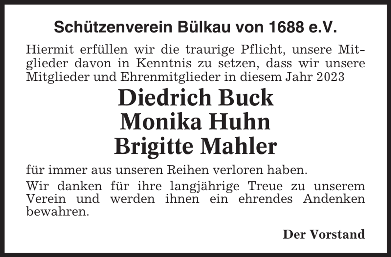 <p>Schützenverein Bülkau von 1688 e.V.<br />Hiermit erfüllen wir die traurige Pflicht, unsere Mitglieder davon in Kenntnis zu setzen, dass wir unsere<br />Mitglieder und Ehrenmitglieder in diesem Jahr 2023</p><p>Diedrich Buck<br />Monika Huhn<br />Brigitte Mahler<br />für immer aus unseren Reihen verloren haben.<br />Wir danken für ihre langjährige Treue zu unserem<br />Verein und werden ihnen ein ehrendes Andenken<br />bewahren.<br />Der Vorstand</p>