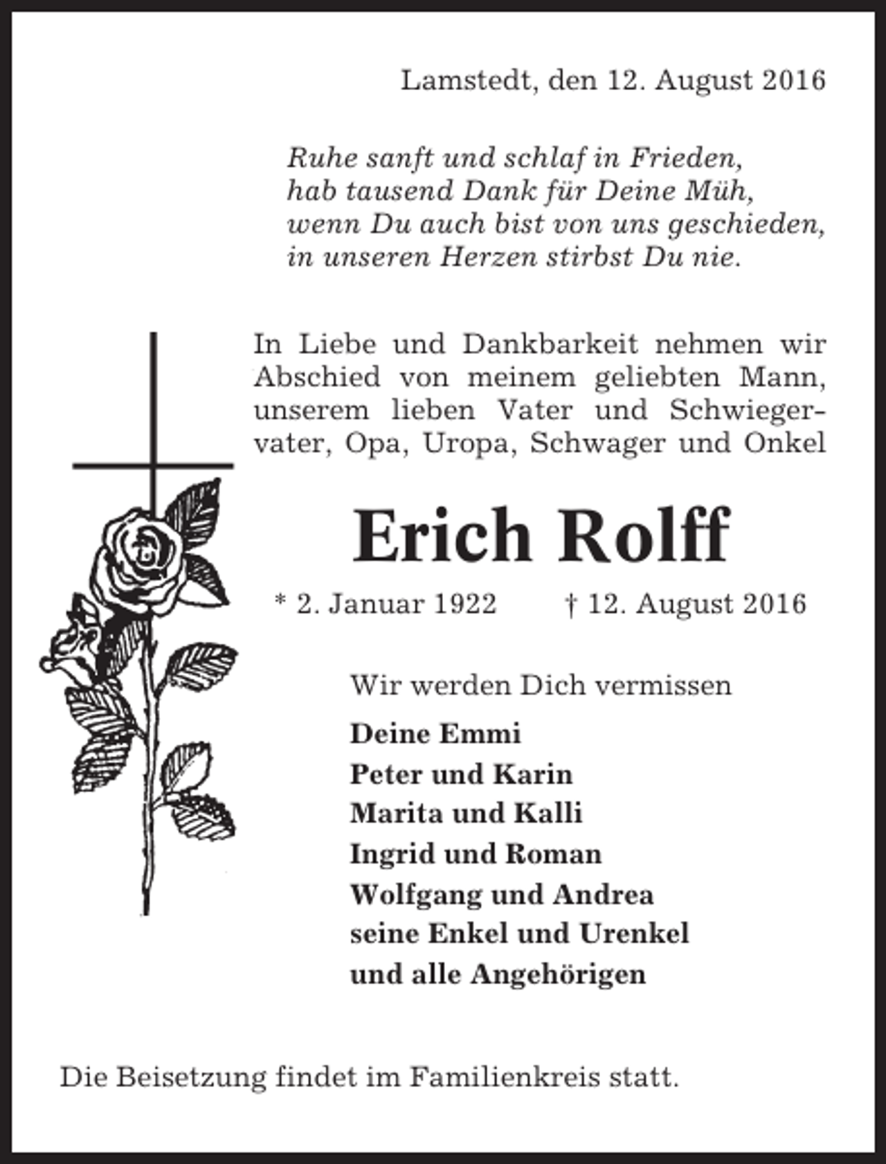 <p>Lamstedt, den 12. August 2016<br />Ruhe sanft und schlaf in Frieden,<br />hab tausend Dank für Deine Müh,<br />wenn Du auch bist von uns geschieden,<br />in unseren Herzen stirbst Du nie.<br />In Liebe und Dankbarkeit nehmen wir<br />Abschied von meinem geliebten Mann,<br />unserem lieben Vater und Schwiegervater, Opa, Uropa, Schwager und Onkel</p><p>Erich Rolff<br />* 2. Januar 1922</p><p>† 12. August 2016</p><p>Wir werden Dich vermissen<br />Deine Emmi<br />Peter und Karin<br />Marita und Kalli<br />Ingrid und Roman<br />Wolfgang und Andrea<br />seine Enkel und Urenkel<br />und alle Angehörigen</p><p>Die Beisetzung findet im Familienkreis statt.</p>