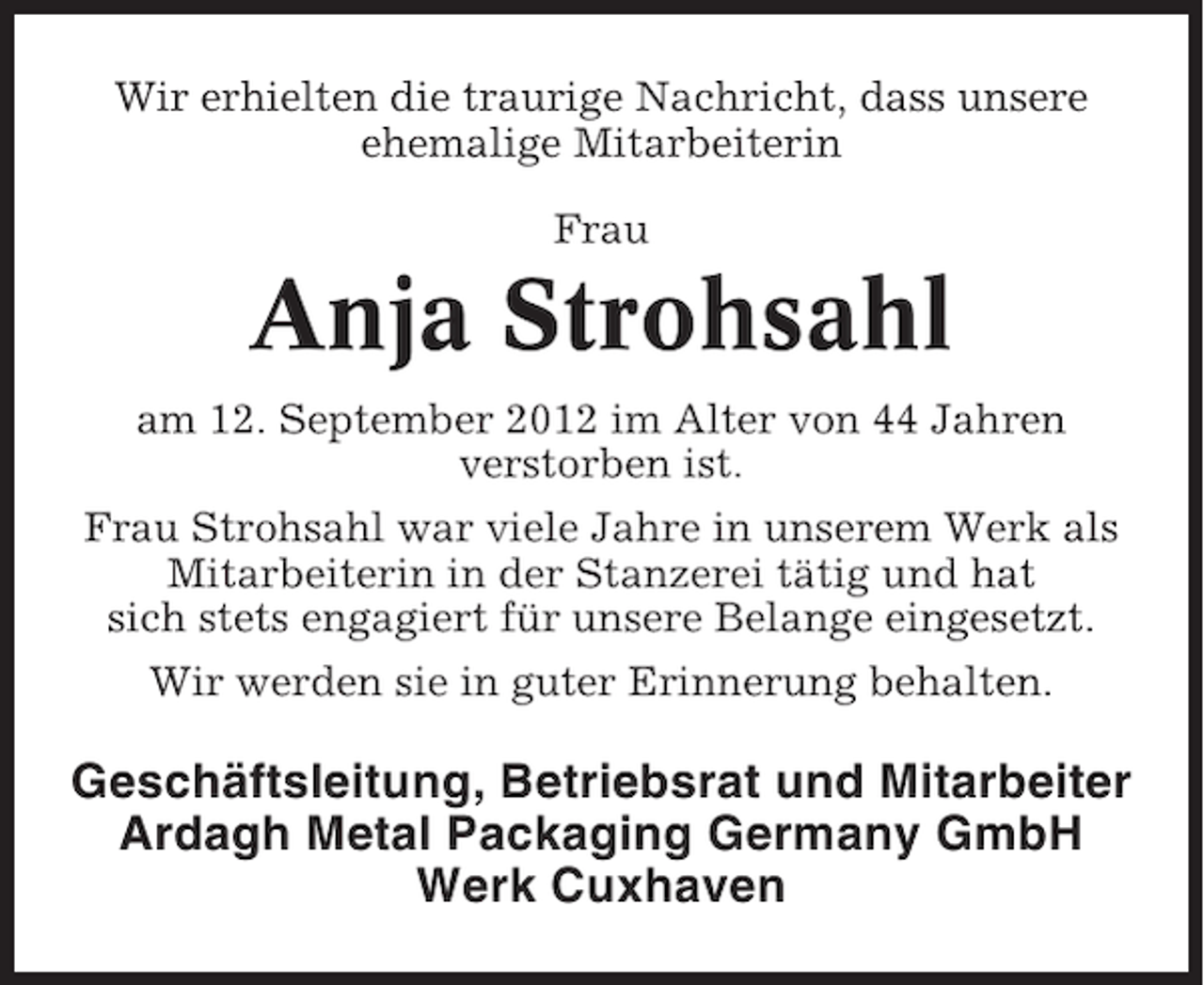 <p>Wir erhielten die traurige Nachricht, dass unsere<br />ehemalige Mitarbeiterin<br />Frau</p><p>Anja Strohsahl<br />am 12. September 2012 im Alter von 44 Jahren<br />verstorben ist.<br />Frau Strohsahl war viele Jahre in unserem Werk als<br />Mitarbeiterin in der Stanzerei tätig und hat<br />sich stets engagiert für unsere Belange eingesetzt.<br />Wir werden sie in guter Erinnerung behalten.</p><p>Geschäftsleitung, Betriebsrat und Mitarbeiter<br />Ardagh Metal Packaging Germany GmbH<br />Werk Cuxhaven</p>