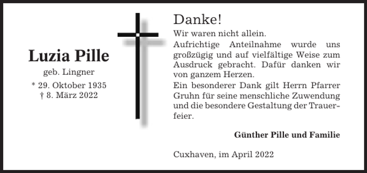<p>Danke!</p><p>Luzia Pille<br />geb. Lingner<br />* 29. Oktober 1935<br />† 8. März 2022</p><p>Wir waren nicht allein.<br />Aufrichtige Anteilnahme wurde uns<br />großzügig und auf vielfältige Weise zum<br />Ausdruck gebracht. Dafür danken wir<br />von ganzem Herzen.<br />Ein besonderer Dank gilt Herrn Pfarrer<br />Gruhn für seine menschliche Zuwendung<br />und die besondere Gestaltung der Trauerfeier.<br />Günther Pille und Familie<br />Cuxhaven, im April 2022</p>