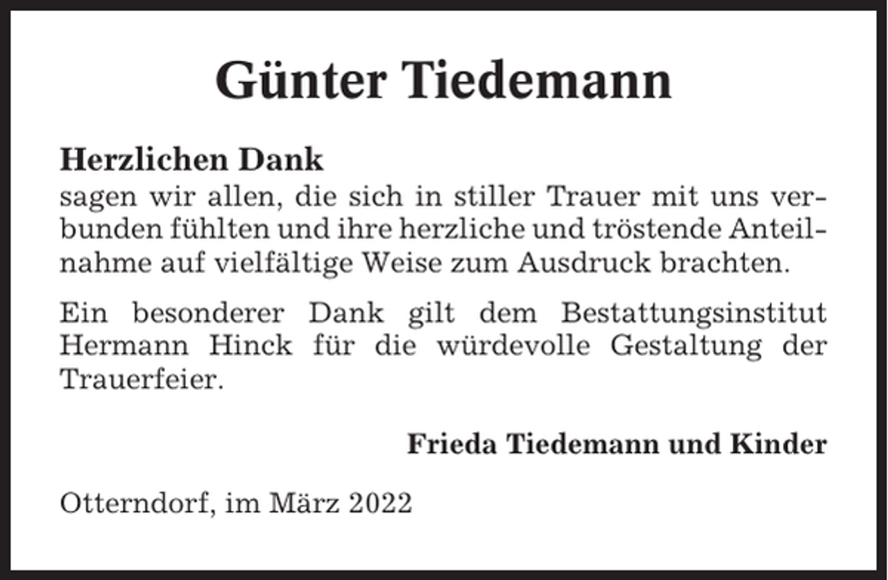 <p>Günter Tiedemann<br />Herzlichen Dank<br />sagen wir allen, die sich in stiller Trauer mit uns verbunden fühlten und ihre herzliche und tröstende Anteilnahme auf vielfältige Weise zum Ausdruck brachten.<br />Ein besonderer Dank gilt dem Bestattungsinstitut<br />Hermann Hinck für die würdevolle Gestaltung der<br />Trauerfeier.<br />Frieda Tiedemann und Kinder<br />Otterndorf, im März 2022</p>