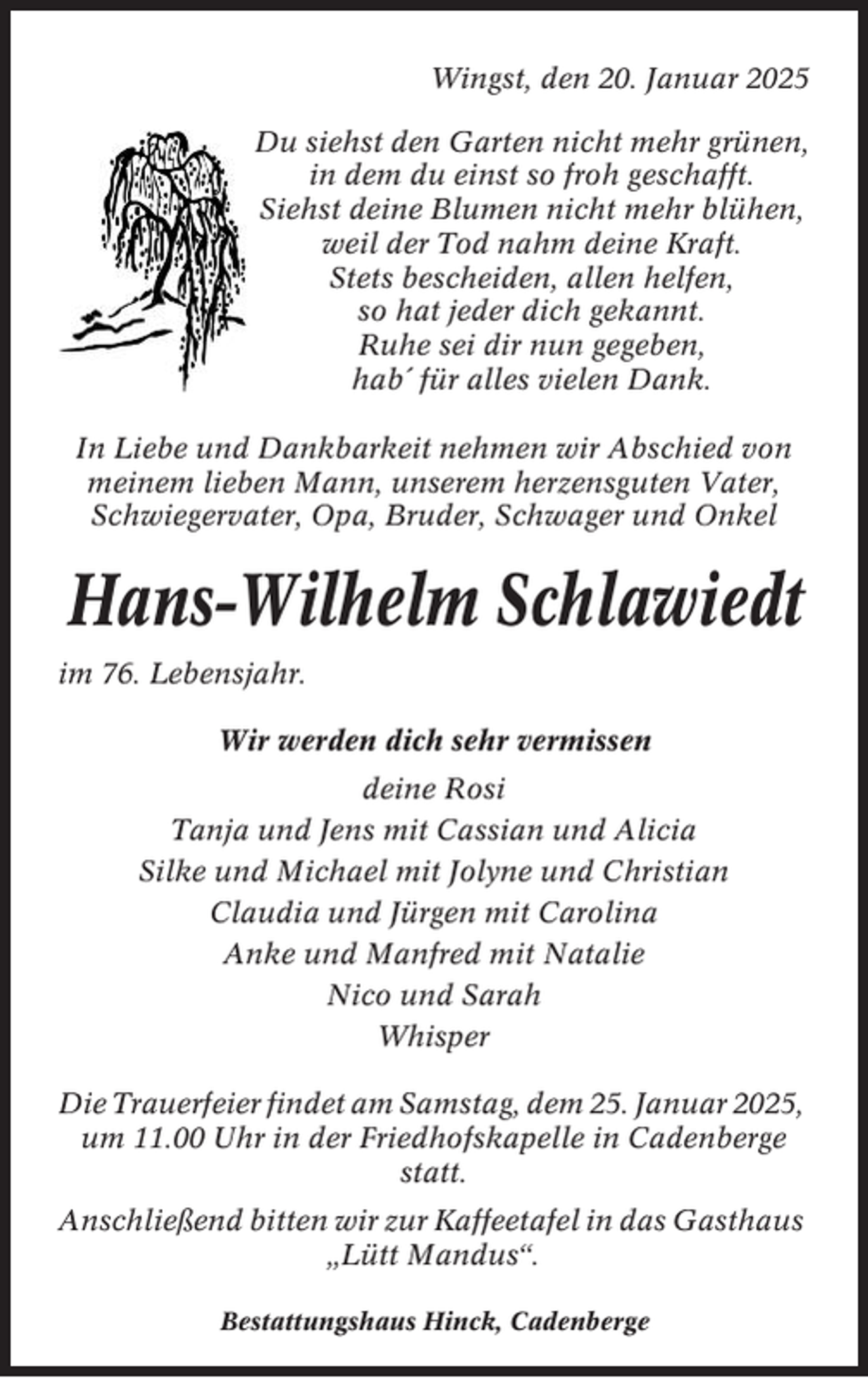 <p>Wingst, den 20. Januar 2025<br />Du siehst den Garten nicht mehr grünen,<br />in dem du einst so froh geschafft.<br />Siehst deine Blumen nicht mehr blühen,<br />weil der Tod nahm deine Kraft.<br />Stets bescheiden, allen helfen,<br />so hat jeder dich gekannt.<br />Ruhe sei dir nun gegeben,<br />hab´ für alles vielen Dank.<br />In Liebe und Dankbarkeit nehmen wir Abschied von<br />meinem lieben Mann, unserem herzensguten Vater,<br />Schwiegervater, Opa, Bruder, Schwager und Onkel</p><p>Hans-Wilhelm Schlawiedt<br />im 76. Lebensjahr.<br />Wir werden dich sehr vermissen<br />deine Rosi<br />Tanja und Jens mit Cassian und Alicia<br />Silke und Michael mit Jolyne und Christian<br />Claudia und Jürgen mit Carolina<br />Anke und Manfred mit Natalie<br />Nico und Sarah<br />Whisper<br />Die Trauerfeier findet am Samstag, dem 25. Januar 2025,<br />um 11.00 Uhr in der Friedhofskapelle in Cadenberge<br />statt.<br />Anschließend bitten wir zur Kaffeetafel in das Gasthaus<br />„Lütt Mandus“.<br />Bestattungshaus Hinck, Cadenberge</p>