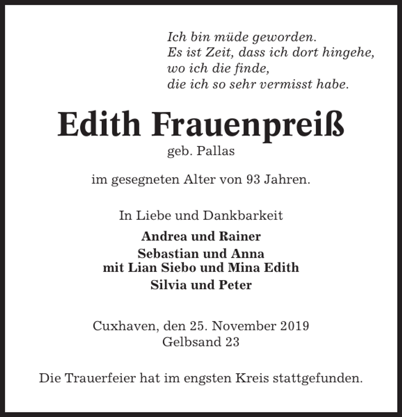 <p>Ich bin müde geworden.<br />Es ist Zeit, dass ich dort hingehe,<br />wo ich die finde,<br />die ich so sehr vermisst habe.</p><p>Edith Frauenpreiß<br />geb. Pallas<br />im gesegneten Alter von 93 Jahren.<br />In Liebe und Dankbarkeit<br />Andrea und Rainer<br />Sebastian und Anna<br />mit Lian Siebo und Mina Edith<br />Silvia und Peter<br />Cuxhaven, den 25. November 2019<br />Gelbsand 23<br />Die Trauerfeier hat im engsten Kreis stattgefunden.</p>