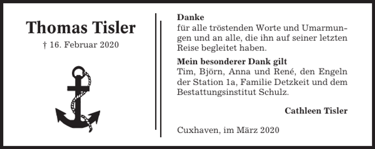 <p>Thomas Tisler<br />† 16. Februar 2020</p><p>Danke<br />für alle tröstenden Worte und Umarmungen und an alle, die ihn auf seiner letzten<br />Reise begleitet haben.<br />Mein besonderer Dank gilt<br />Tim, Björn, Anna und René, den Engeln<br />der Station 1a, Familie Detzkeit und dem<br />Bestattungsinstitut Schulz.<br />Cathleen Tisler<br />Cuxhaven, im März 2020</p>
