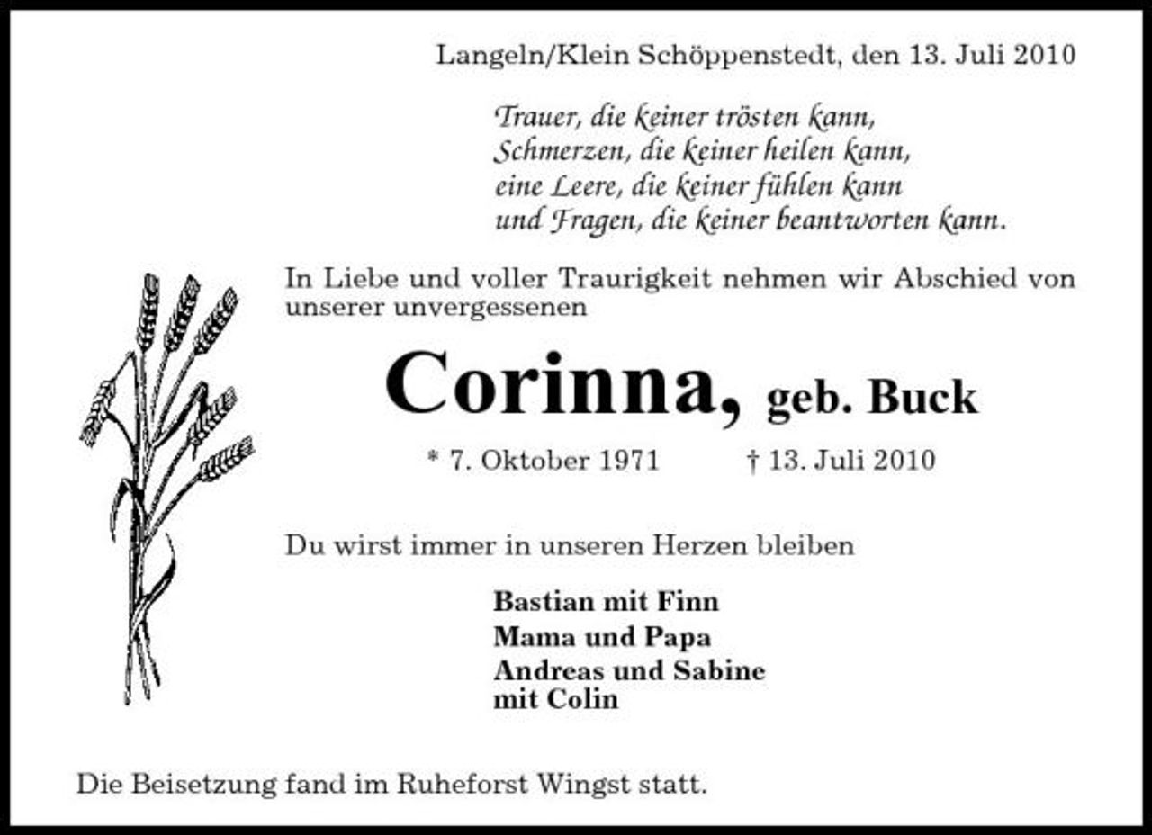 <p>Langeln/Klein Schöppenstedt, den 13. Juli 2010</p><p>Trauer, die keiner trösten kann, Schmerzen, die keiner heilen kann, eine Leere, die keiner fühlen kann und Fragen, die keiner beantworten kann.<br />In Liebe und voller Traurigkeit nehmen wir Abschied von unserer unvergessenen</p><p>Corinna, geb. Buck<br />* 7. Oktober 1971 † 13. Juli 2010 Du wirst immer in unseren Herzen bleiben Bastian mit Finn Mama und Papa Andreas und Sabine mit Colin Die Beisetzung fand im Ruheforst Wingst statt.</p>