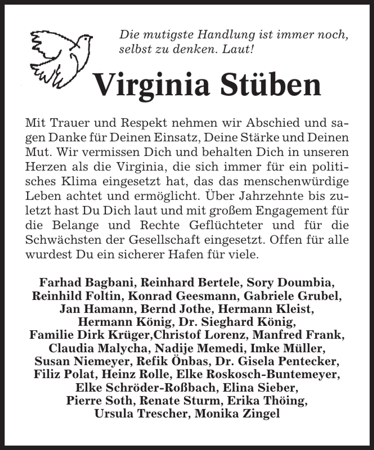 <p>Die mutigste Handlung ist immer noch,<br />selbst zu denken. Laut!</p><p>Virginia Stüben<br />Mit Trauer und Respekt nehmen wir Abschied und sagen Danke für Deinen Einsatz, Deine Stärke und Deinen<br />Mut. Wir vermissen Dich und behalten Dich in unseren<br />Herzen als die Virginia, die sich immer für ein politisches Klima eingesetzt hat, das das menschenwürdige<br />Leben achtet und ermöglicht. Über Jahrzehnte bis zuletzt hast Du Dich laut und mit großem Engagement für<br />die Belange und Rechte Geflüchteter und für die<br />Schwächsten der Gesellschaft eingesetzt. Offen für alle<br />wurdest Du ein sicherer Hafen für viele.<br />Farhad Bagbani, Reinhard Bertele, Sory Doumbia,<br />Reinhild Foltin, Konrad Geesmann, Gabriele Grubel,<br />Jan Hamann, Bernd Jothe, Hermann Kleist,<br />Hermann König, Dr. Sieghard König,<br />Familie Dirk Krüger,Christof Lorenz, Manfred Frank,<br />Claudia Malycha, Nadije Memedi, Imke Müller,<br />Susan Niemeyer, Refik Önbas, Dr. Gisela Pentecker,<br />Filiz Polat, Heinz Rolle, Elke Roskosch-Buntemeyer,<br />Elke Schröder-Roßbach, Elina Sieber,<br />Pierre Soth, Renate Sturm, Erika Thöing,<br />Ursula Trescher, Monika Zingel</p>