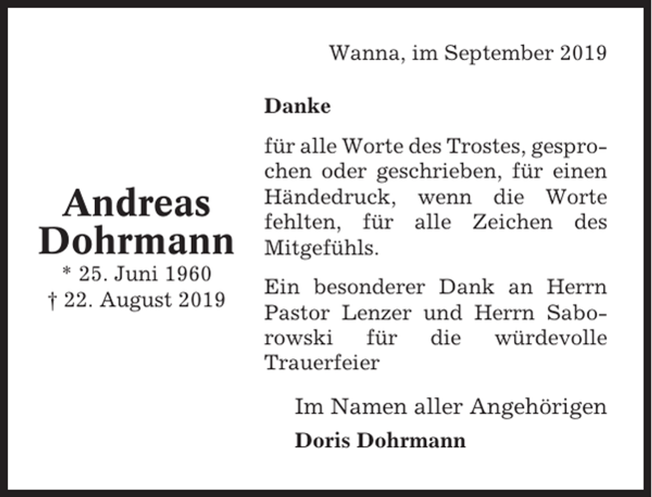 <p>Wanna, im September 2019<br />Danke</p><p>Andreas<br />Dohrmann<br />* 25. Juni 1960<br />† 22. August 2019</p><p>für alle Worte des Trostes, gesprochen oder geschrieben, für einen<br />Händedruck, wenn die Worte<br />fehlten, für alle Zeichen des<br />Mitgefühls.<br />Ein besonderer Dank an Herrn<br />Pastor Lenzer und Herrn Saborowski<br />für<br />die<br />würdevolle<br />Trauerfeier</p><p>Im Namen aller Angehörigen<br />Doris Dohrmann</p>