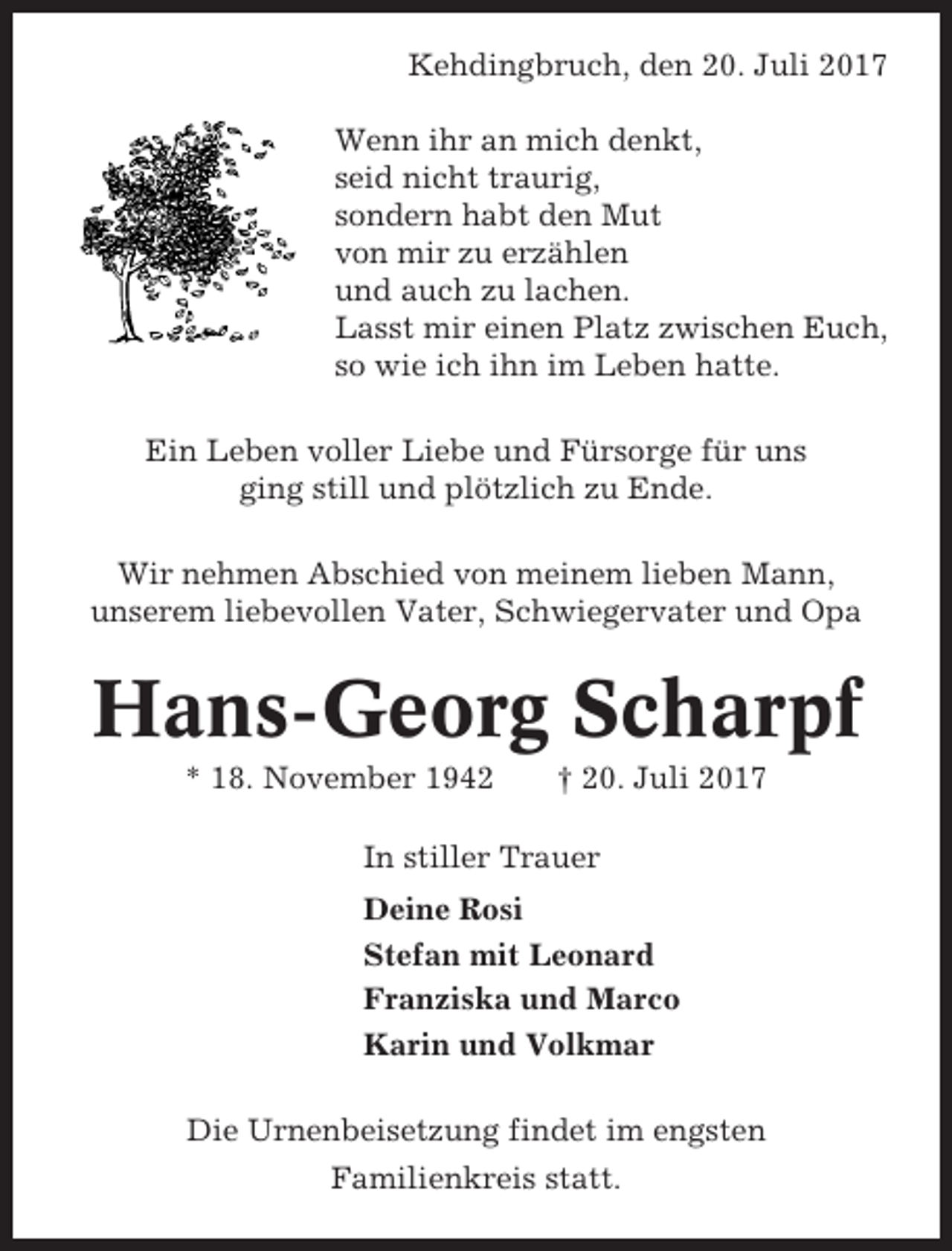 <p>Kehdingbruch, den 20. Juli 2017<br />Wenn ihr an mich denkt,<br />seid nicht traurig,<br />sondern habt den Mut<br />von mir zu erzählen<br />und auch zu lachen.<br />Lasst mir einen Platz zwischen Euch,<br />so wie ich ihn im Leben hatte.<br />Ein Leben voller Liebe und Fürsorge für uns<br />ging still und plötzlich zu Ende.<br />Wir nehmen Abschied von meinem lieben Mann,<br />unserem liebevollen Vater, Schwiegervater und Opa</p><p>Hans-Georg Scharpf<br />* 18. November 1942</p><p>† 20. Juli 2017</p><p>In stiller Trauer<br />Deine Rosi<br />Stefan mit Leonard<br />Franziska und Marco<br />Karin und Volkmar<br />Die Urnenbeisetzung findet im engsten<br />Familienkreis statt.</p>
