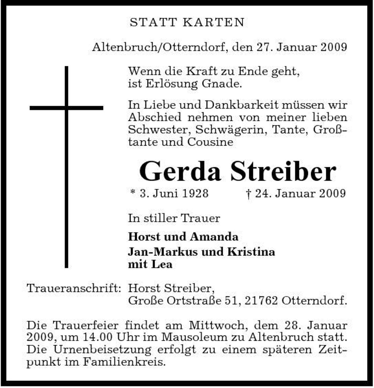<p>S T A T T KARTEN Altenbruch/Otterndorf, den 27. Januar 2009 Wenn die Kraft zu Ende geht, ist Erlösung Gnade. In Liebe und Dankbarkeit müssen wir Abschied nehmen von meiner lieben Schwester, Schwägerin, Tante, Großtante und Cousine</p><p>Gerda Streiber<br />* 3. Juni 1928 † 24. Januar 2009 In stiller Trauer Horst und Amanda Jan-Markus und Kristina mit Lea Traueranschrift: Horst Streiber, Große Ortstraße 51, 21762 Otterndorf. Die Trauerfeier findet am Mittwoch, dem 28. Januar 2009, um 14.00 Uhr im Mausoleum zu Altenbruch statt. Die Urnenbeisetzung erfolgt zu einem späteren Zeitpunkt im Familienkreis.</p>