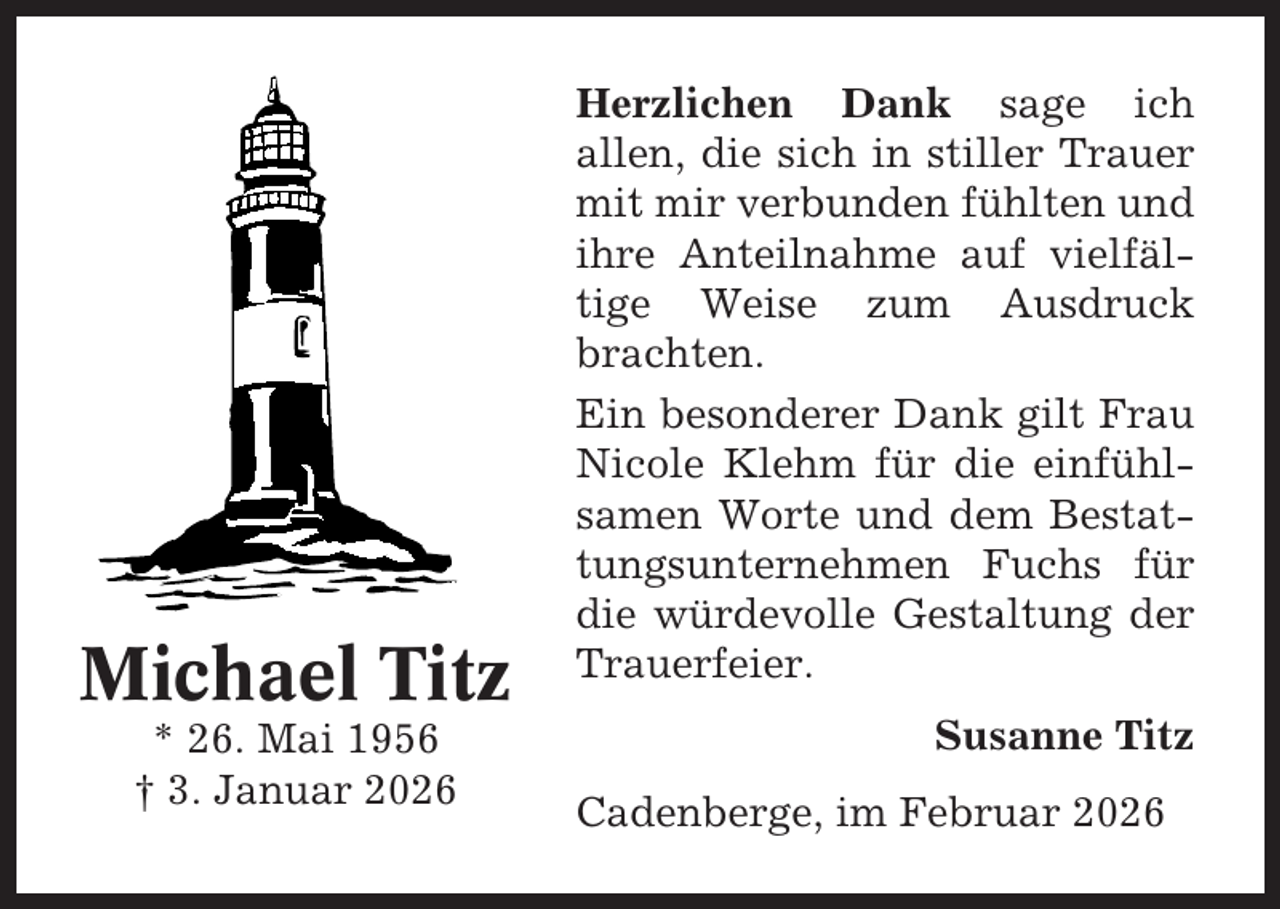 <p>Michael Titz<br />* 26. Mai 1956<br />† 3. Januar 2026</p><p>Herzlichen Dank sage ich<br />allen, die sich in stiller Trauer<br />mit mir verbunden fühlten und<br />ihre Anteilnahme auf vielfältige Weise zum Ausdruck<br />brachten.<br />Ein besonderer Dank gilt Frau<br />Nicole Klehm für die einfühlsamen Worte und dem Bestattungsunternehmen Fuchs für<br />die würdevolle Gestaltung der<br />Trauerfeier.<br />Susanne Titz<br />Cadenberge, im Februar 2026</p>